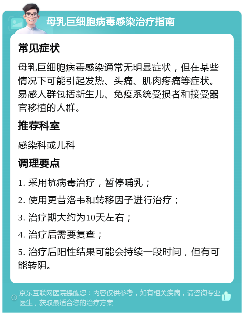 母乳巨细胞病毒感染治疗指南 常见症状 母乳巨细胞病毒感染通常无明显症状，但在某些情况下可能引起发热、头痛、肌肉疼痛等症状。易感人群包括新生儿、免疫系统受损者和接受器官移植的人群。 推荐科室 感染科或儿科 调理要点 1. 采用抗病毒治疗，暂停哺乳； 2. 使用更昔洛韦和转移因子进行治疗； 3. 治疗期大约为10天左右； 4. 治疗后需要复查； 5. 治疗后阳性结果可能会持续一段时间，但有可能转阴。