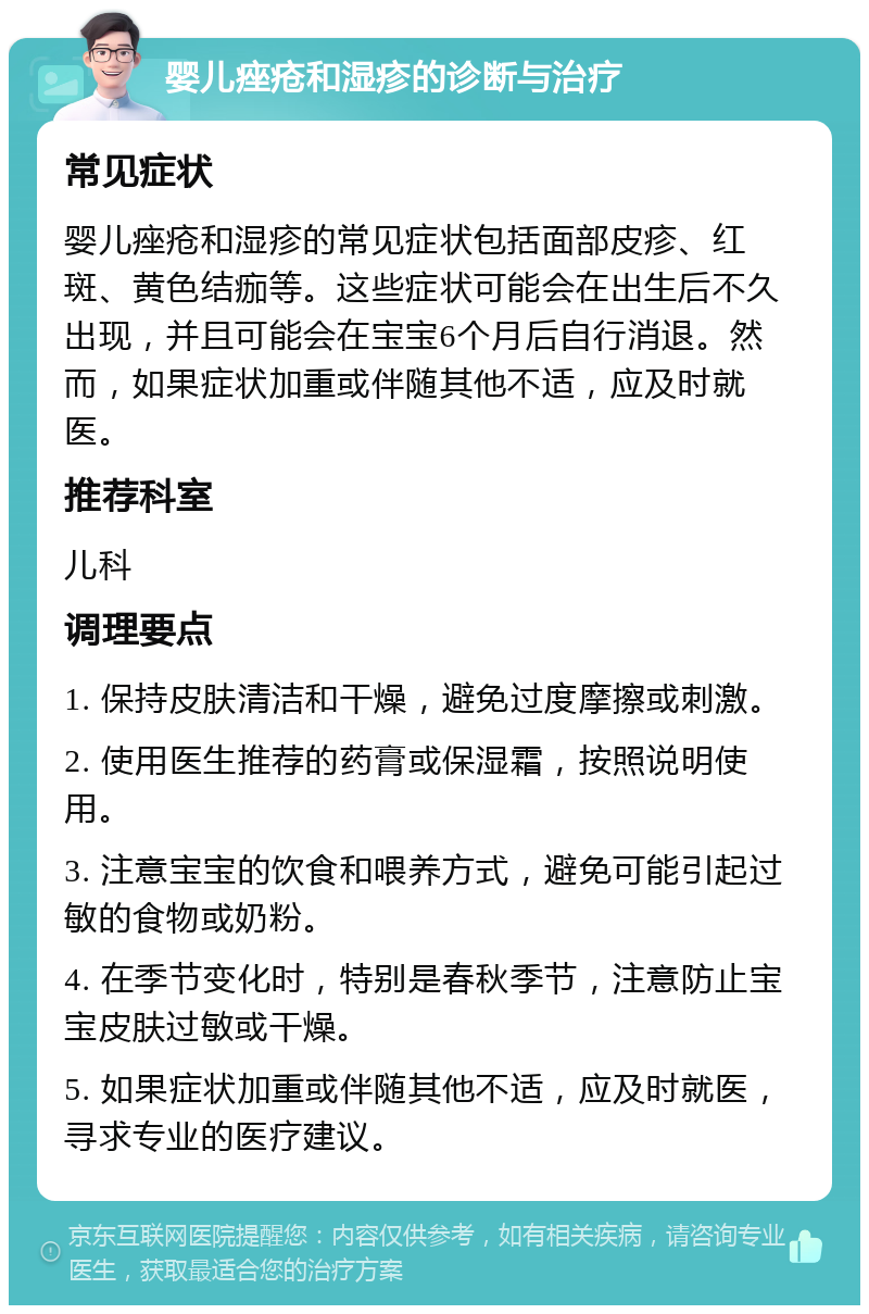 婴儿痤疮和湿疹的诊断与治疗 常见症状 婴儿痤疮和湿疹的常见症状包括面部皮疹、红斑、黄色结痂等。这些症状可能会在出生后不久出现，并且可能会在宝宝6个月后自行消退。然而，如果症状加重或伴随其他不适，应及时就医。 推荐科室 儿科 调理要点 1. 保持皮肤清洁和干燥，避免过度摩擦或刺激。 2. 使用医生推荐的药膏或保湿霜，按照说明使用。 3. 注意宝宝的饮食和喂养方式，避免可能引起过敏的食物或奶粉。 4. 在季节变化时，特别是春秋季节，注意防止宝宝皮肤过敏或干燥。 5. 如果症状加重或伴随其他不适，应及时就医，寻求专业的医疗建议。