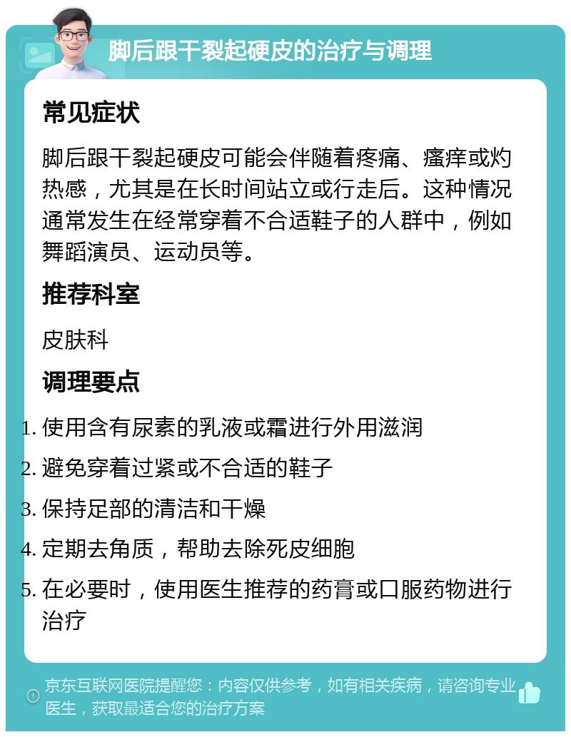 脚后跟干裂起硬皮的治疗与调理 常见症状 脚后跟干裂起硬皮可能会伴随着疼痛、瘙痒或灼热感，尤其是在长时间站立或行走后。这种情况通常发生在经常穿着不合适鞋子的人群中，例如舞蹈演员、运动员等。 推荐科室 皮肤科 调理要点 使用含有尿素的乳液或霜进行外用滋润 避免穿着过紧或不合适的鞋子 保持足部的清洁和干燥 定期去角质，帮助去除死皮细胞 在必要时，使用医生推荐的药膏或口服药物进行治疗