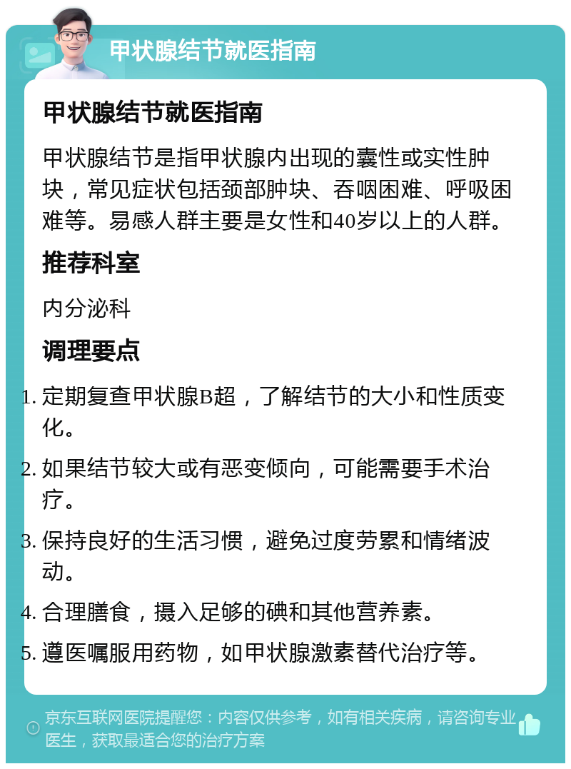 甲状腺结节就医指南 甲状腺结节就医指南 甲状腺结节是指甲状腺内出现的囊性或实性肿块，常见症状包括颈部肿块、吞咽困难、呼吸困难等。易感人群主要是女性和40岁以上的人群。 推荐科室 内分泌科 调理要点 定期复查甲状腺B超，了解结节的大小和性质变化。 如果结节较大或有恶变倾向，可能需要手术治疗。 保持良好的生活习惯，避免过度劳累和情绪波动。 合理膳食，摄入足够的碘和其他营养素。 遵医嘱服用药物，如甲状腺激素替代治疗等。