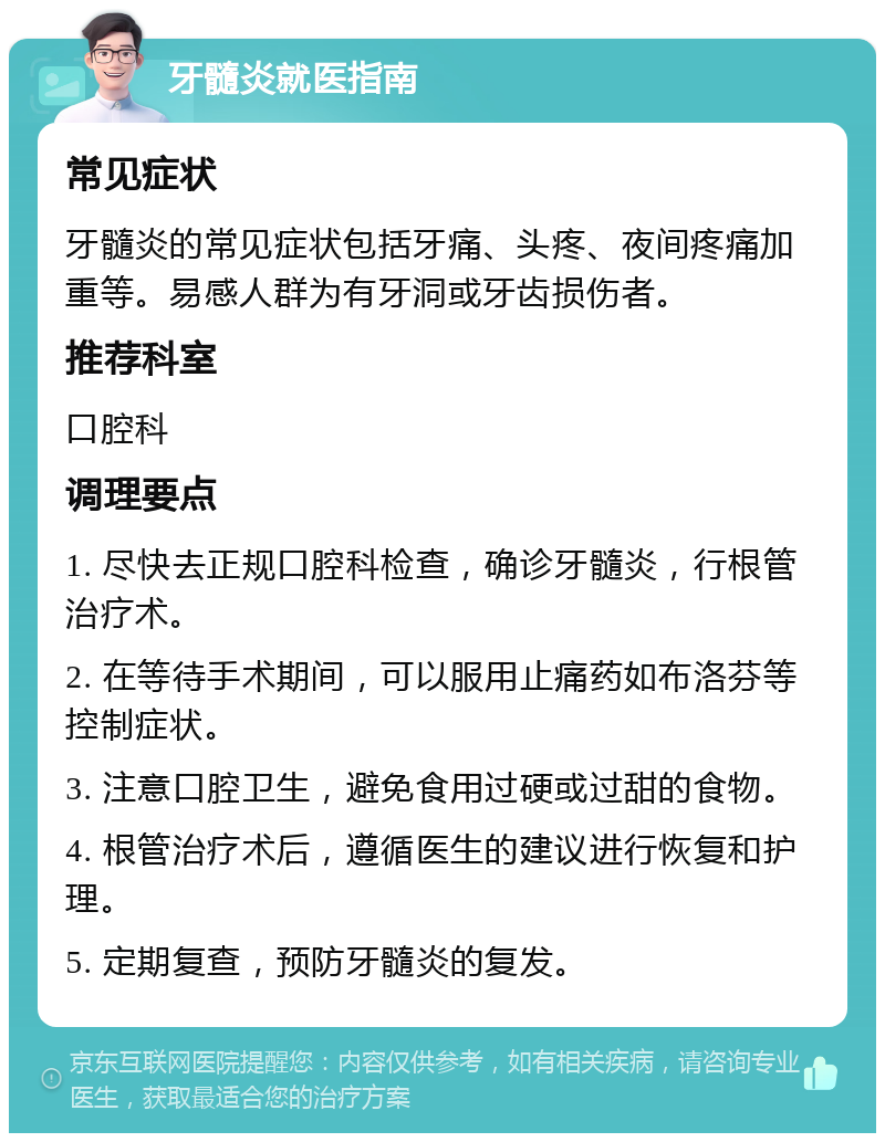 牙髓炎就医指南 常见症状 牙髓炎的常见症状包括牙痛、头疼、夜间疼痛加重等。易感人群为有牙洞或牙齿损伤者。 推荐科室 口腔科 调理要点 1. 尽快去正规口腔科检查，确诊牙髓炎，行根管治疗术。 2. 在等待手术期间，可以服用止痛药如布洛芬等控制症状。 3. 注意口腔卫生，避免食用过硬或过甜的食物。 4. 根管治疗术后，遵循医生的建议进行恢复和护理。 5. 定期复查，预防牙髓炎的复发。