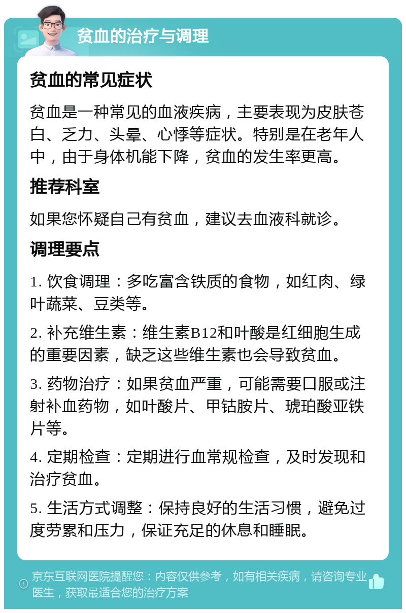 贫血的治疗与调理 贫血的常见症状 贫血是一种常见的血液疾病，主要表现为皮肤苍白、乏力、头晕、心悸等症状。特别是在老年人中，由于身体机能下降，贫血的发生率更高。 推荐科室 如果您怀疑自己有贫血，建议去血液科就诊。 调理要点 1. 饮食调理：多吃富含铁质的食物，如红肉、绿叶蔬菜、豆类等。 2. 补充维生素：维生素B12和叶酸是红细胞生成的重要因素，缺乏这些维生素也会导致贫血。 3. 药物治疗：如果贫血严重，可能需要口服或注射补血药物，如叶酸片、甲钴胺片、琥珀酸亚铁片等。 4. 定期检查：定期进行血常规检查，及时发现和治疗贫血。 5. 生活方式调整：保持良好的生活习惯，避免过度劳累和压力，保证充足的休息和睡眠。