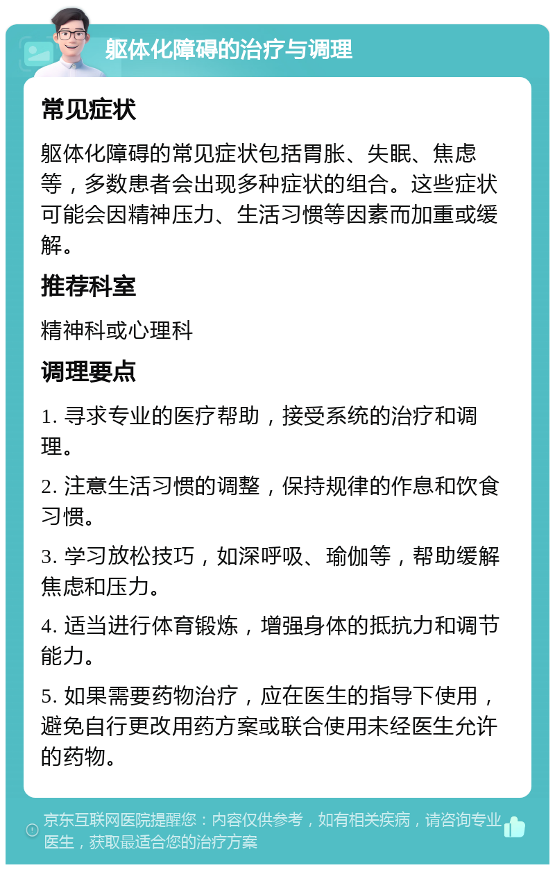 躯体化障碍的治疗与调理 常见症状 躯体化障碍的常见症状包括胃胀、失眠、焦虑等，多数患者会出现多种症状的组合。这些症状可能会因精神压力、生活习惯等因素而加重或缓解。 推荐科室 精神科或心理科 调理要点 1. 寻求专业的医疗帮助，接受系统的治疗和调理。 2. 注意生活习惯的调整，保持规律的作息和饮食习惯。 3. 学习放松技巧，如深呼吸、瑜伽等，帮助缓解焦虑和压力。 4. 适当进行体育锻炼，增强身体的抵抗力和调节能力。 5. 如果需要药物治疗，应在医生的指导下使用，避免自行更改用药方案或联合使用未经医生允许的药物。