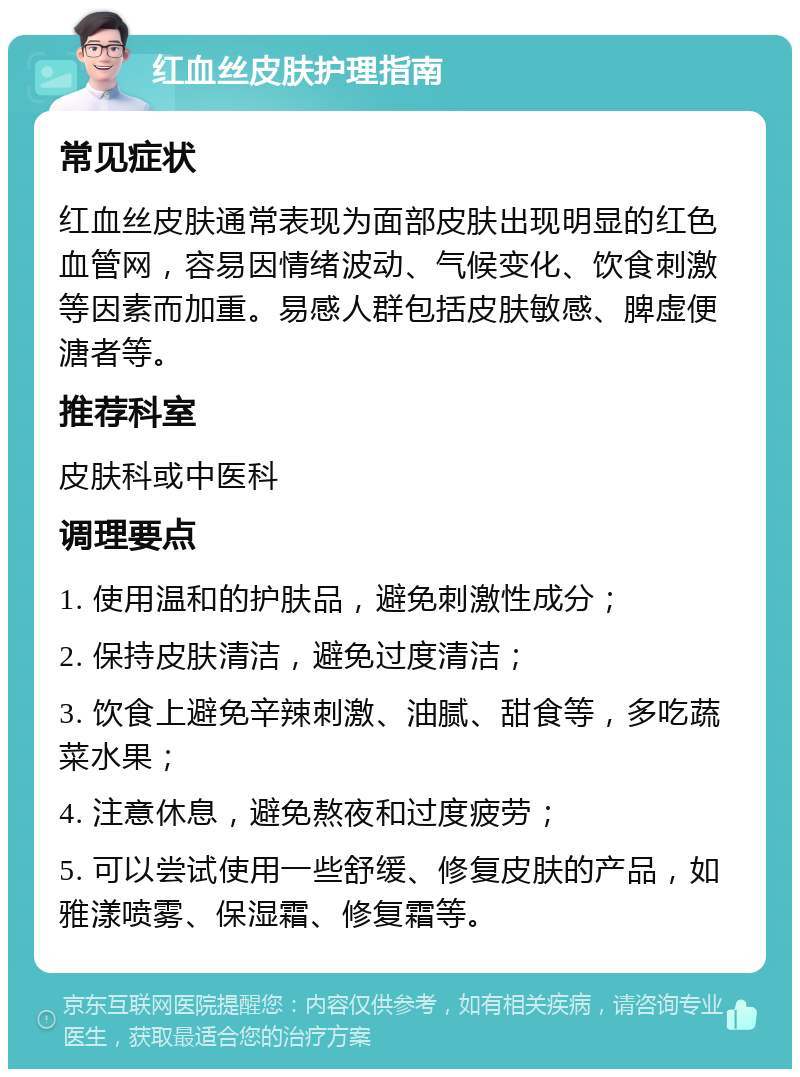 红血丝皮肤护理指南 常见症状 红血丝皮肤通常表现为面部皮肤出现明显的红色血管网，容易因情绪波动、气候变化、饮食刺激等因素而加重。易感人群包括皮肤敏感、脾虚便溏者等。 推荐科室 皮肤科或中医科 调理要点 1. 使用温和的护肤品，避免刺激性成分； 2. 保持皮肤清洁，避免过度清洁； 3. 饮食上避免辛辣刺激、油腻、甜食等，多吃蔬菜水果； 4. 注意休息，避免熬夜和过度疲劳； 5. 可以尝试使用一些舒缓、修复皮肤的产品，如雅漾喷雾、保湿霜、修复霜等。