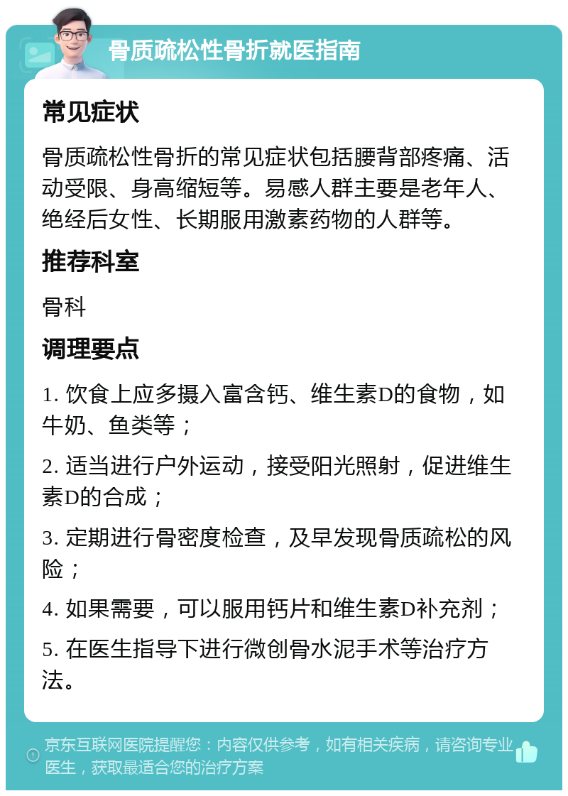 骨质疏松性骨折就医指南 常见症状 骨质疏松性骨折的常见症状包括腰背部疼痛、活动受限、身高缩短等。易感人群主要是老年人、绝经后女性、长期服用激素药物的人群等。 推荐科室 骨科 调理要点 1. 饮食上应多摄入富含钙、维生素D的食物，如牛奶、鱼类等； 2. 适当进行户外运动，接受阳光照射，促进维生素D的合成； 3. 定期进行骨密度检查，及早发现骨质疏松的风险； 4. 如果需要，可以服用钙片和维生素D补充剂； 5. 在医生指导下进行微创骨水泥手术等治疗方法。