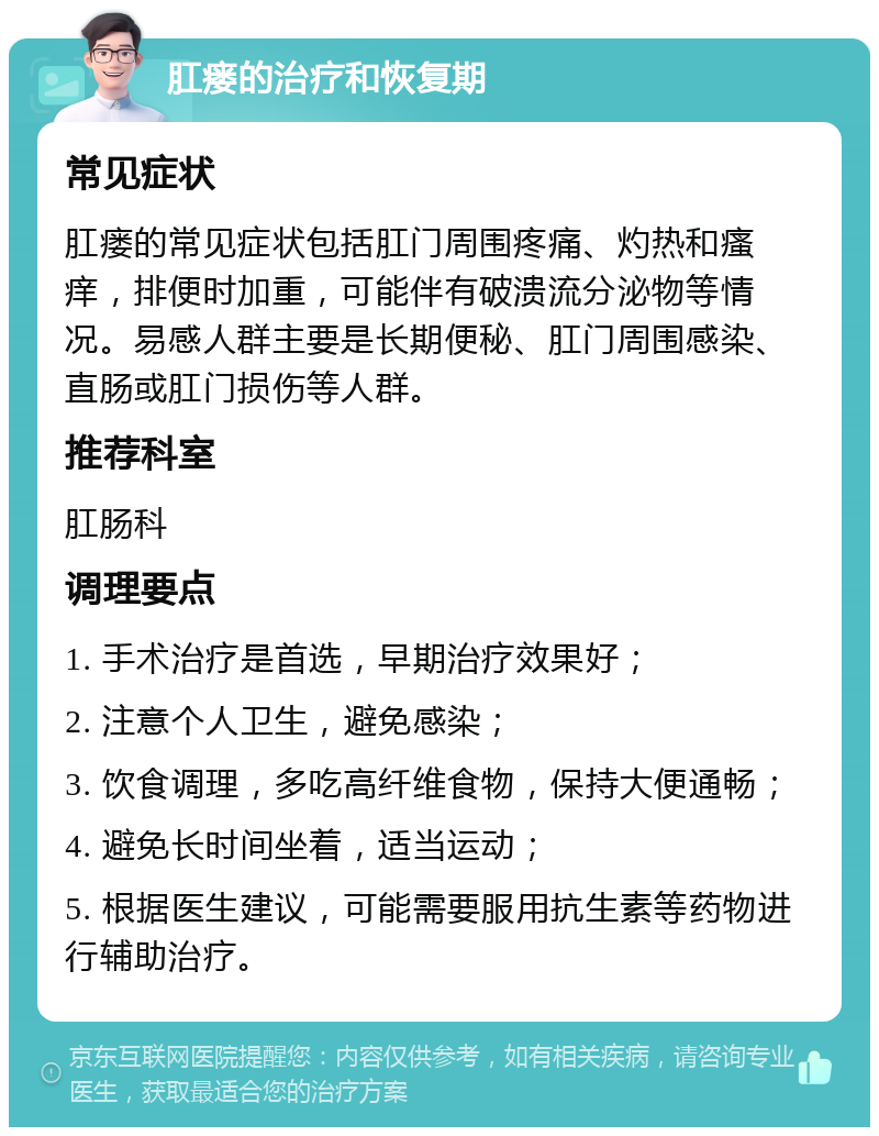 肛瘘的治疗和恢复期 常见症状 肛瘘的常见症状包括肛门周围疼痛、灼热和瘙痒，排便时加重，可能伴有破溃流分泌物等情况。易感人群主要是长期便秘、肛门周围感染、直肠或肛门损伤等人群。 推荐科室 肛肠科 调理要点 1. 手术治疗是首选，早期治疗效果好； 2. 注意个人卫生，避免感染； 3. 饮食调理，多吃高纤维食物，保持大便通畅； 4. 避免长时间坐着，适当运动； 5. 根据医生建议，可能需要服用抗生素等药物进行辅助治疗。