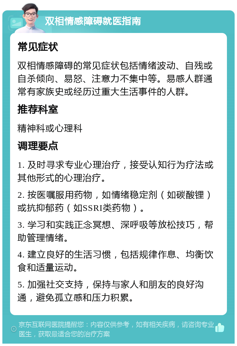 双相情感障碍就医指南 常见症状 双相情感障碍的常见症状包括情绪波动、自残或自杀倾向、易怒、注意力不集中等。易感人群通常有家族史或经历过重大生活事件的人群。 推荐科室 精神科或心理科 调理要点 1. 及时寻求专业心理治疗，接受认知行为疗法或其他形式的心理治疗。 2. 按医嘱服用药物，如情绪稳定剂（如碳酸锂）或抗抑郁药（如SSRI类药物）。 3. 学习和实践正念冥想、深呼吸等放松技巧，帮助管理情绪。 4. 建立良好的生活习惯，包括规律作息、均衡饮食和适量运动。 5. 加强社交支持，保持与家人和朋友的良好沟通，避免孤立感和压力积累。