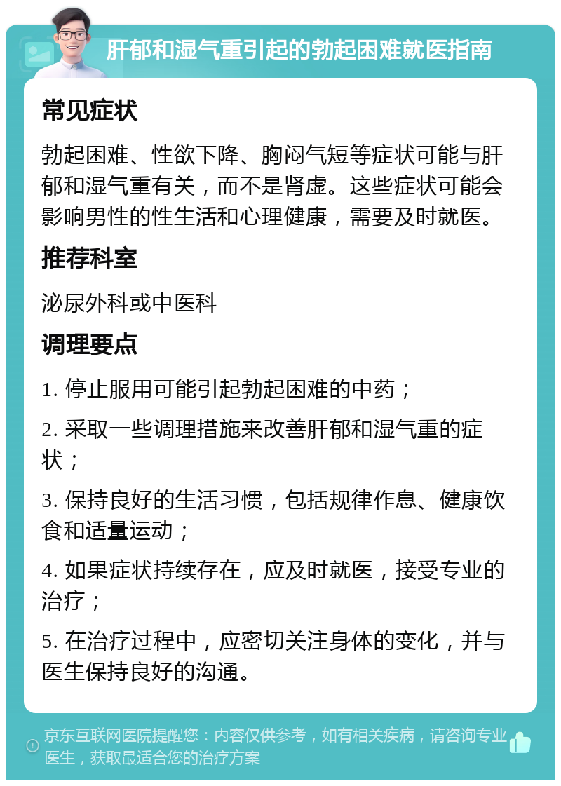 肝郁和湿气重引起的勃起困难就医指南 常见症状 勃起困难、性欲下降、胸闷气短等症状可能与肝郁和湿气重有关，而不是肾虚。这些症状可能会影响男性的性生活和心理健康，需要及时就医。 推荐科室 泌尿外科或中医科 调理要点 1. 停止服用可能引起勃起困难的中药； 2. 采取一些调理措施来改善肝郁和湿气重的症状； 3. 保持良好的生活习惯，包括规律作息、健康饮食和适量运动； 4. 如果症状持续存在，应及时就医，接受专业的治疗； 5. 在治疗过程中，应密切关注身体的变化，并与医生保持良好的沟通。