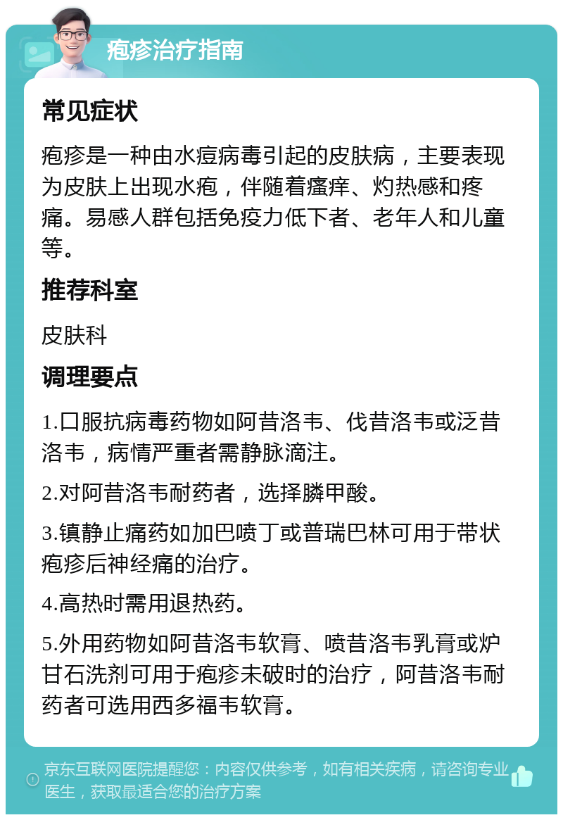 疱疹治疗指南 常见症状 疱疹是一种由水痘病毒引起的皮肤病，主要表现为皮肤上出现水疱，伴随着瘙痒、灼热感和疼痛。易感人群包括免疫力低下者、老年人和儿童等。 推荐科室 皮肤科 调理要点 1.口服抗病毒药物如阿昔洛韦、伐昔洛韦或泛昔洛韦，病情严重者需静脉滴注。 2.对阿昔洛韦耐药者，选择膦甲酸。 3.镇静止痛药如加巴喷丁或普瑞巴林可用于带状疱疹后神经痛的治疗。 4.高热时需用退热药。 5.外用药物如阿昔洛韦软膏、喷昔洛韦乳膏或炉甘石洗剂可用于疱疹未破时的治疗，阿昔洛韦耐药者可选用西多福韦软膏。