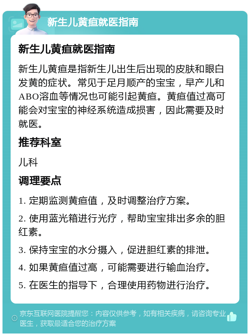 新生儿黄疸就医指南 新生儿黄疸就医指南 新生儿黄疸是指新生儿出生后出现的皮肤和眼白发黄的症状。常见于足月顺产的宝宝，早产儿和ABO溶血等情况也可能引起黄疸。黄疸值过高可能会对宝宝的神经系统造成损害，因此需要及时就医。 推荐科室 儿科 调理要点 1. 定期监测黄疸值，及时调整治疗方案。 2. 使用蓝光箱进行光疗，帮助宝宝排出多余的胆红素。 3. 保持宝宝的水分摄入，促进胆红素的排泄。 4. 如果黄疸值过高，可能需要进行输血治疗。 5. 在医生的指导下，合理使用药物进行治疗。