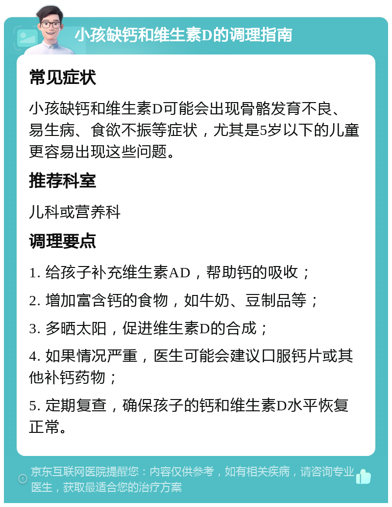 小孩缺钙和维生素D的调理指南 常见症状 小孩缺钙和维生素D可能会出现骨骼发育不良、易生病、食欲不振等症状，尤其是5岁以下的儿童更容易出现这些问题。 推荐科室 儿科或营养科 调理要点 1. 给孩子补充维生素AD，帮助钙的吸收； 2. 增加富含钙的食物，如牛奶、豆制品等； 3. 多晒太阳，促进维生素D的合成； 4. 如果情况严重，医生可能会建议口服钙片或其他补钙药物； 5. 定期复查，确保孩子的钙和维生素D水平恢复正常。