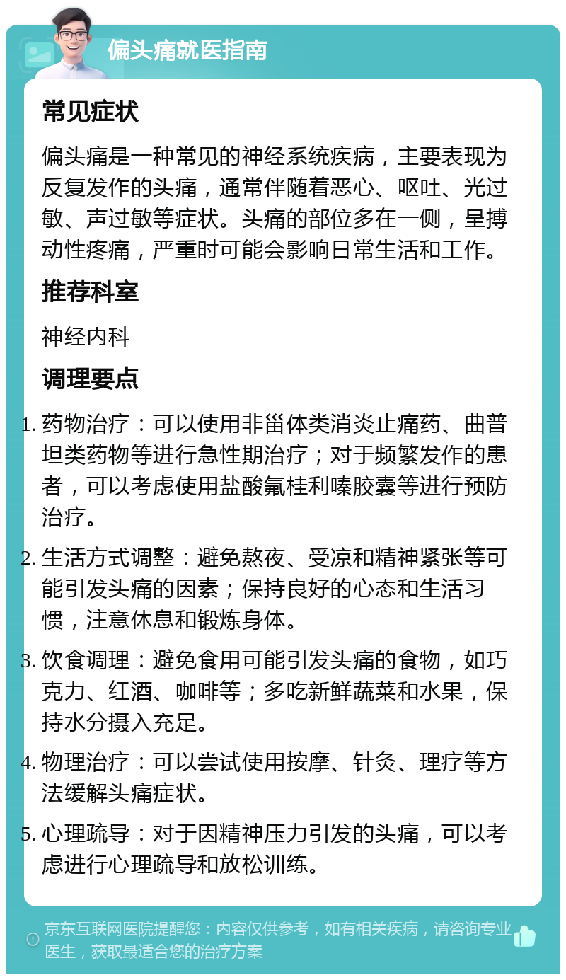 偏头痛就医指南 常见症状 偏头痛是一种常见的神经系统疾病，主要表现为反复发作的头痛，通常伴随着恶心、呕吐、光过敏、声过敏等症状。头痛的部位多在一侧，呈搏动性疼痛，严重时可能会影响日常生活和工作。 推荐科室 神经内科 调理要点 药物治疗：可以使用非甾体类消炎止痛药、曲普坦类药物等进行急性期治疗；对于频繁发作的患者，可以考虑使用盐酸氟桂利嗪胶囊等进行预防治疗。 生活方式调整：避免熬夜、受凉和精神紧张等可能引发头痛的因素；保持良好的心态和生活习惯，注意休息和锻炼身体。 饮食调理：避免食用可能引发头痛的食物，如巧克力、红酒、咖啡等；多吃新鲜蔬菜和水果，保持水分摄入充足。 物理治疗：可以尝试使用按摩、针灸、理疗等方法缓解头痛症状。 心理疏导：对于因精神压力引发的头痛，可以考虑进行心理疏导和放松训练。