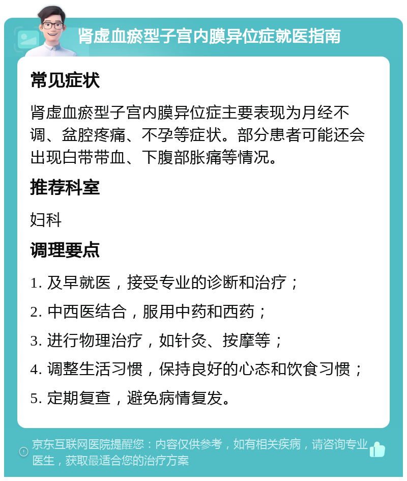 肾虚血瘀型子宫内膜异位症就医指南 常见症状 肾虚血瘀型子宫内膜异位症主要表现为月经不调、盆腔疼痛、不孕等症状。部分患者可能还会出现白带带血、下腹部胀痛等情况。 推荐科室 妇科 调理要点 1. 及早就医，接受专业的诊断和治疗； 2. 中西医结合，服用中药和西药； 3. 进行物理治疗，如针灸、按摩等； 4. 调整生活习惯，保持良好的心态和饮食习惯； 5. 定期复查，避免病情复发。