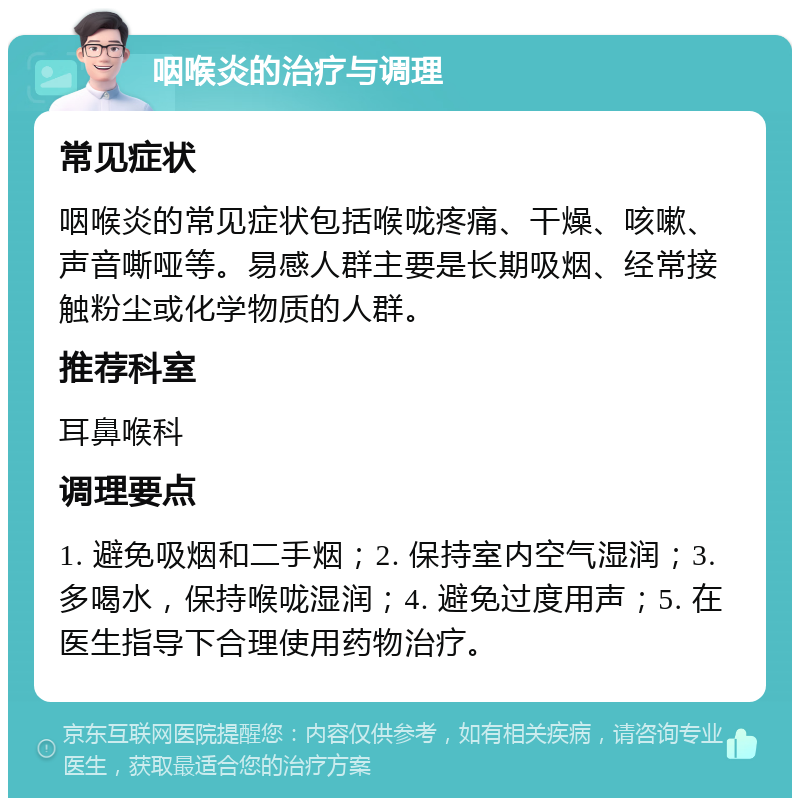 咽喉炎的治疗与调理 常见症状 咽喉炎的常见症状包括喉咙疼痛、干燥、咳嗽、声音嘶哑等。易感人群主要是长期吸烟、经常接触粉尘或化学物质的人群。 推荐科室 耳鼻喉科 调理要点 1. 避免吸烟和二手烟；2. 保持室内空气湿润；3. 多喝水，保持喉咙湿润；4. 避免过度用声；5. 在医生指导下合理使用药物治疗。