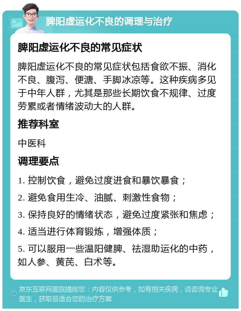 脾阳虚运化不良的调理与治疗 脾阳虚运化不良的常见症状 脾阳虚运化不良的常见症状包括食欲不振、消化不良、腹泻、便溏、手脚冰凉等。这种疾病多见于中年人群，尤其是那些长期饮食不规律、过度劳累或者情绪波动大的人群。 推荐科室 中医科 调理要点 1. 控制饮食，避免过度进食和暴饮暴食； 2. 避免食用生冷、油腻、刺激性食物； 3. 保持良好的情绪状态，避免过度紧张和焦虑； 4. 适当进行体育锻炼，增强体质； 5. 可以服用一些温阳健脾、祛湿助运化的中药，如人参、黄芪、白术等。