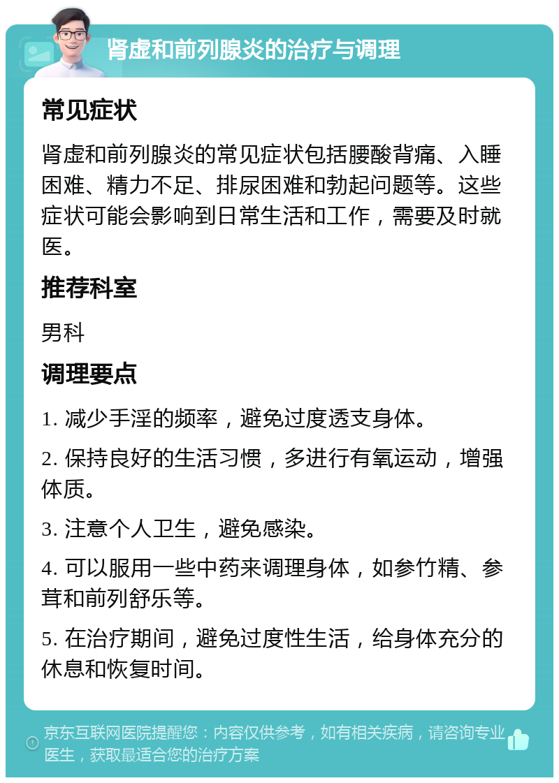 肾虚和前列腺炎的治疗与调理 常见症状 肾虚和前列腺炎的常见症状包括腰酸背痛、入睡困难、精力不足、排尿困难和勃起问题等。这些症状可能会影响到日常生活和工作，需要及时就医。 推荐科室 男科 调理要点 1. 减少手淫的频率，避免过度透支身体。 2. 保持良好的生活习惯，多进行有氧运动，增强体质。 3. 注意个人卫生，避免感染。 4. 可以服用一些中药来调理身体，如参竹精、参茸和前列舒乐等。 5. 在治疗期间，避免过度性生活，给身体充分的休息和恢复时间。