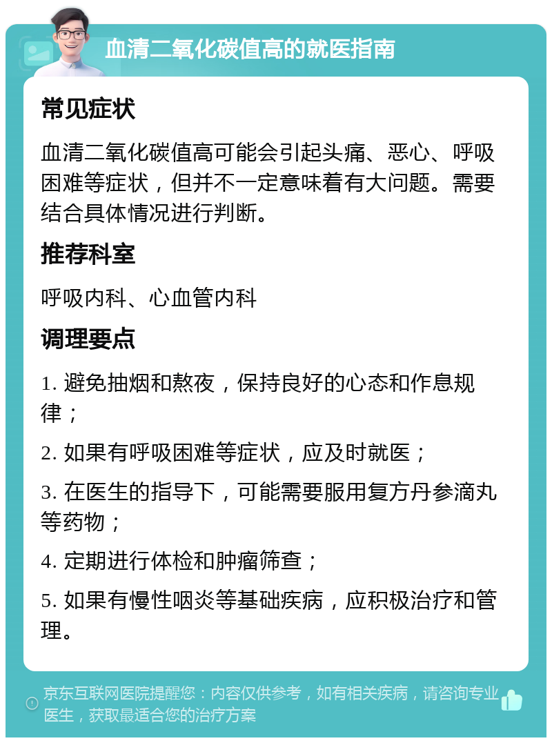 血清二氧化碳值高的就医指南 常见症状 血清二氧化碳值高可能会引起头痛、恶心、呼吸困难等症状，但并不一定意味着有大问题。需要结合具体情况进行判断。 推荐科室 呼吸内科、心血管内科 调理要点 1. 避免抽烟和熬夜，保持良好的心态和作息规律； 2. 如果有呼吸困难等症状，应及时就医； 3. 在医生的指导下，可能需要服用复方丹参滴丸等药物； 4. 定期进行体检和肿瘤筛查； 5. 如果有慢性咽炎等基础疾病，应积极治疗和管理。