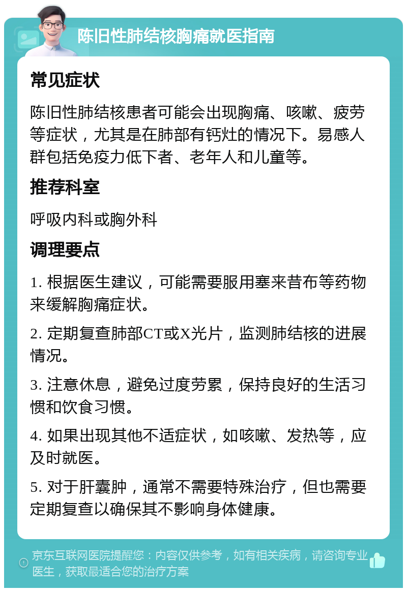 陈旧性肺结核胸痛就医指南 常见症状 陈旧性肺结核患者可能会出现胸痛、咳嗽、疲劳等症状，尤其是在肺部有钙灶的情况下。易感人群包括免疫力低下者、老年人和儿童等。 推荐科室 呼吸内科或胸外科 调理要点 1. 根据医生建议，可能需要服用塞来昔布等药物来缓解胸痛症状。 2. 定期复查肺部CT或X光片，监测肺结核的进展情况。 3. 注意休息，避免过度劳累，保持良好的生活习惯和饮食习惯。 4. 如果出现其他不适症状，如咳嗽、发热等，应及时就医。 5. 对于肝囊肿，通常不需要特殊治疗，但也需要定期复查以确保其不影响身体健康。