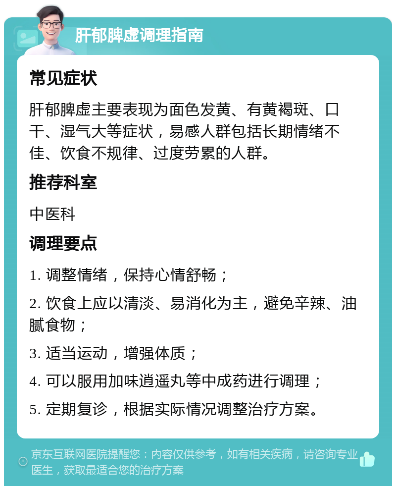 肝郁脾虚调理指南 常见症状 肝郁脾虚主要表现为面色发黄、有黄褐斑、口干、湿气大等症状，易感人群包括长期情绪不佳、饮食不规律、过度劳累的人群。 推荐科室 中医科 调理要点 1. 调整情绪，保持心情舒畅； 2. 饮食上应以清淡、易消化为主，避免辛辣、油腻食物； 3. 适当运动，增强体质； 4. 可以服用加味逍遥丸等中成药进行调理； 5. 定期复诊，根据实际情况调整治疗方案。