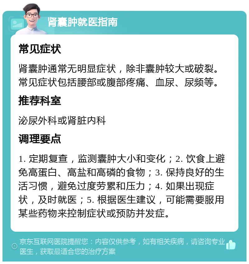 肾囊肿就医指南 常见症状 肾囊肿通常无明显症状，除非囊肿较大或破裂。常见症状包括腰部或腹部疼痛、血尿、尿频等。 推荐科室 泌尿外科或肾脏内科 调理要点 1. 定期复查，监测囊肿大小和变化；2. 饮食上避免高蛋白、高盐和高磷的食物；3. 保持良好的生活习惯，避免过度劳累和压力；4. 如果出现症状，及时就医；5. 根据医生建议，可能需要服用某些药物来控制症状或预防并发症。