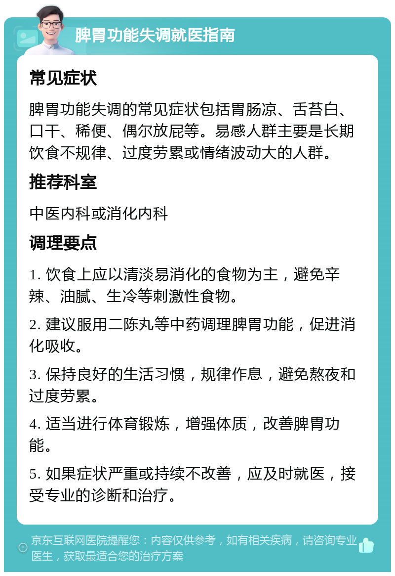 脾胃功能失调就医指南 常见症状 脾胃功能失调的常见症状包括胃肠凉、舌苔白、口干、稀便、偶尔放屁等。易感人群主要是长期饮食不规律、过度劳累或情绪波动大的人群。 推荐科室 中医内科或消化内科 调理要点 1. 饮食上应以清淡易消化的食物为主，避免辛辣、油腻、生冷等刺激性食物。 2. 建议服用二陈丸等中药调理脾胃功能，促进消化吸收。 3. 保持良好的生活习惯，规律作息，避免熬夜和过度劳累。 4. 适当进行体育锻炼，增强体质，改善脾胃功能。 5. 如果症状严重或持续不改善，应及时就医，接受专业的诊断和治疗。