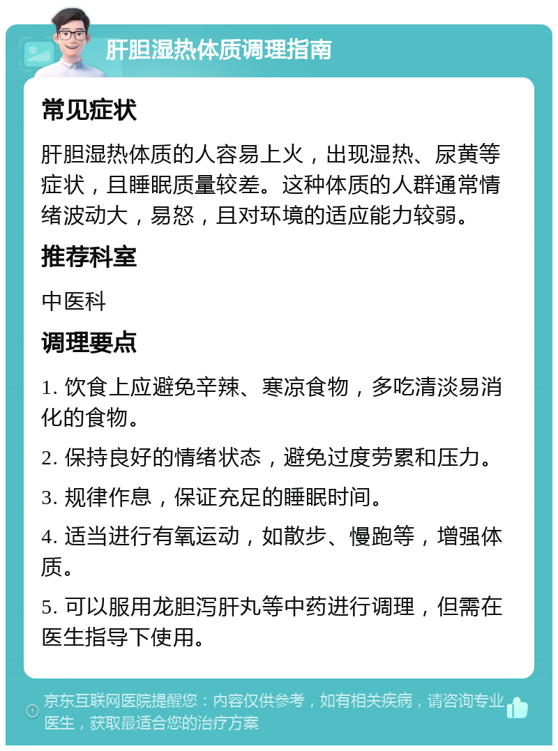 肝胆湿热体质调理指南 常见症状 肝胆湿热体质的人容易上火，出现湿热、尿黄等症状，且睡眠质量较差。这种体质的人群通常情绪波动大，易怒，且对环境的适应能力较弱。 推荐科室 中医科 调理要点 1. 饮食上应避免辛辣、寒凉食物，多吃清淡易消化的食物。 2. 保持良好的情绪状态，避免过度劳累和压力。 3. 规律作息，保证充足的睡眠时间。 4. 适当进行有氧运动，如散步、慢跑等，增强体质。 5. 可以服用龙胆泻肝丸等中药进行调理，但需在医生指导下使用。