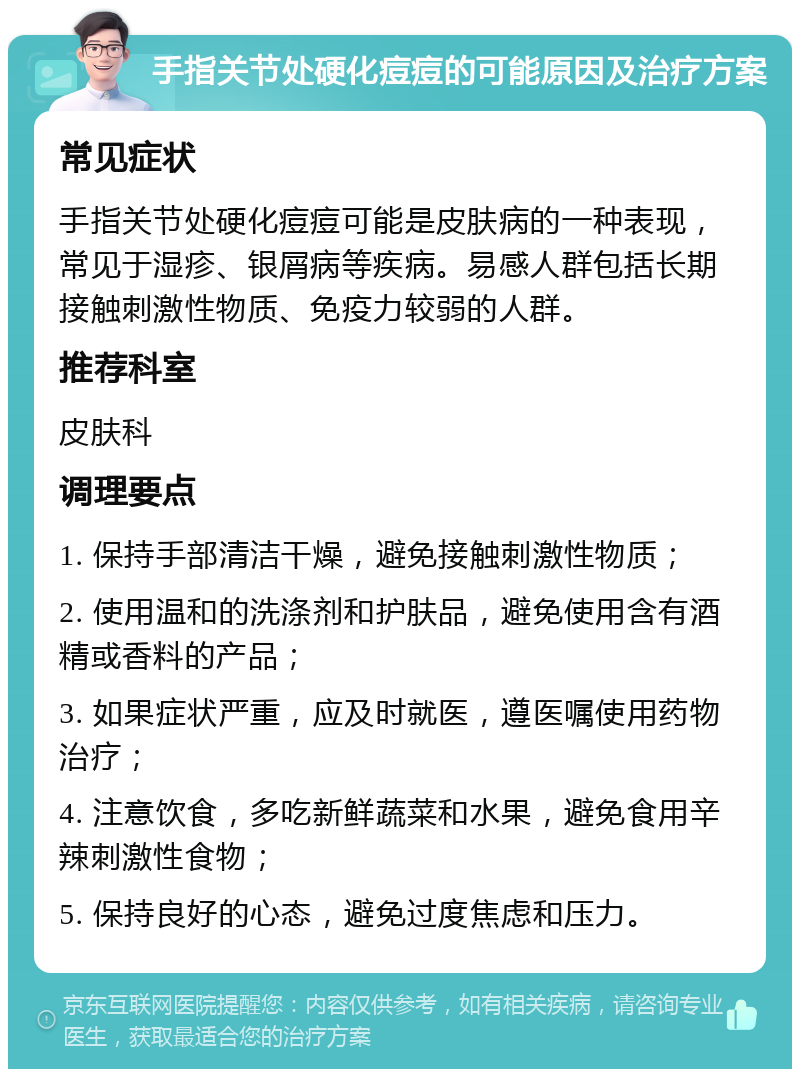 手指关节处硬化痘痘的可能原因及治疗方案 常见症状 手指关节处硬化痘痘可能是皮肤病的一种表现，常见于湿疹、银屑病等疾病。易感人群包括长期接触刺激性物质、免疫力较弱的人群。 推荐科室 皮肤科 调理要点 1. 保持手部清洁干燥，避免接触刺激性物质； 2. 使用温和的洗涤剂和护肤品，避免使用含有酒精或香料的产品； 3. 如果症状严重，应及时就医，遵医嘱使用药物治疗； 4. 注意饮食，多吃新鲜蔬菜和水果，避免食用辛辣刺激性食物； 5. 保持良好的心态，避免过度焦虑和压力。