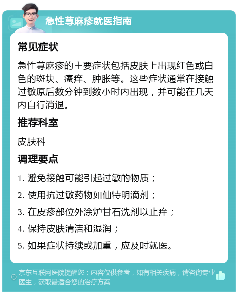 急性荨麻疹就医指南 常见症状 急性荨麻疹的主要症状包括皮肤上出现红色或白色的斑块、瘙痒、肿胀等。这些症状通常在接触过敏原后数分钟到数小时内出现，并可能在几天内自行消退。 推荐科室 皮肤科 调理要点 1. 避免接触可能引起过敏的物质； 2. 使用抗过敏药物如仙特明滴剂； 3. 在皮疹部位外涂炉甘石洗剂以止痒； 4. 保持皮肤清洁和湿润； 5. 如果症状持续或加重，应及时就医。