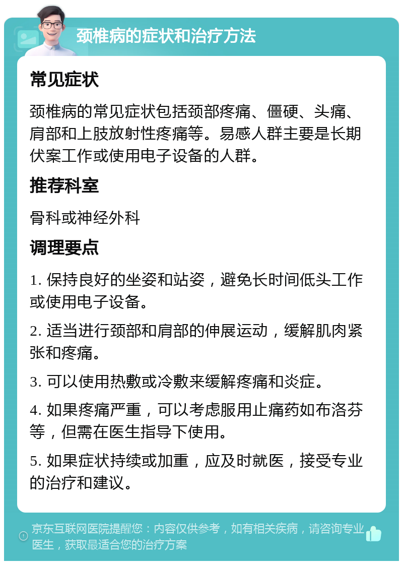 颈椎病的症状和治疗方法 常见症状 颈椎病的常见症状包括颈部疼痛、僵硬、头痛、肩部和上肢放射性疼痛等。易感人群主要是长期伏案工作或使用电子设备的人群。 推荐科室 骨科或神经外科 调理要点 1. 保持良好的坐姿和站姿，避免长时间低头工作或使用电子设备。 2. 适当进行颈部和肩部的伸展运动，缓解肌肉紧张和疼痛。 3. 可以使用热敷或冷敷来缓解疼痛和炎症。 4. 如果疼痛严重，可以考虑服用止痛药如布洛芬等，但需在医生指导下使用。 5. 如果症状持续或加重，应及时就医，接受专业的治疗和建议。