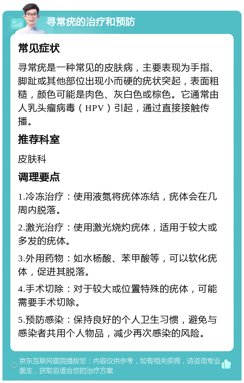 寻常疣的治疗和预防 常见症状 寻常疣是一种常见的皮肤病，主要表现为手指、脚趾或其他部位出现小而硬的疣状突起，表面粗糙，颜色可能是肉色、灰白色或棕色。它通常由人乳头瘤病毒（HPV）引起，通过直接接触传播。 推荐科室 皮肤科 调理要点 1.冷冻治疗：使用液氮将疣体冻结，疣体会在几周内脱落。 2.激光治疗：使用激光烧灼疣体，适用于较大或多发的疣体。 3.外用药物：如水杨酸、苯甲酸等，可以软化疣体，促进其脱落。 4.手术切除：对于较大或位置特殊的疣体，可能需要手术切除。 5.预防感染：保持良好的个人卫生习惯，避免与感染者共用个人物品，减少再次感染的风险。