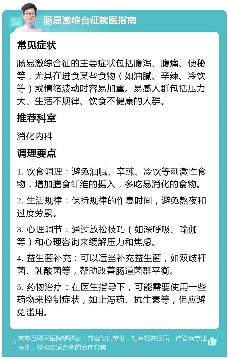 肠易激综合征就医指南 常见症状 肠易激综合征的主要症状包括腹泻、腹痛、便秘等，尤其在进食某些食物（如油腻、辛辣、冷饮等）或情绪波动时容易加重。易感人群包括压力大、生活不规律、饮食不健康的人群。 推荐科室 消化内科 调理要点 1. 饮食调理：避免油腻、辛辣、冷饮等刺激性食物，增加膳食纤维的摄入，多吃易消化的食物。 2. 生活规律：保持规律的作息时间，避免熬夜和过度劳累。 3. 心理调节：通过放松技巧（如深呼吸、瑜伽等）和心理咨询来缓解压力和焦虑。 4. 益生菌补充：可以适当补充益生菌，如双歧杆菌、乳酸菌等，帮助改善肠道菌群平衡。 5. 药物治疗：在医生指导下，可能需要使用一些药物来控制症状，如止泻药、抗生素等，但应避免滥用。