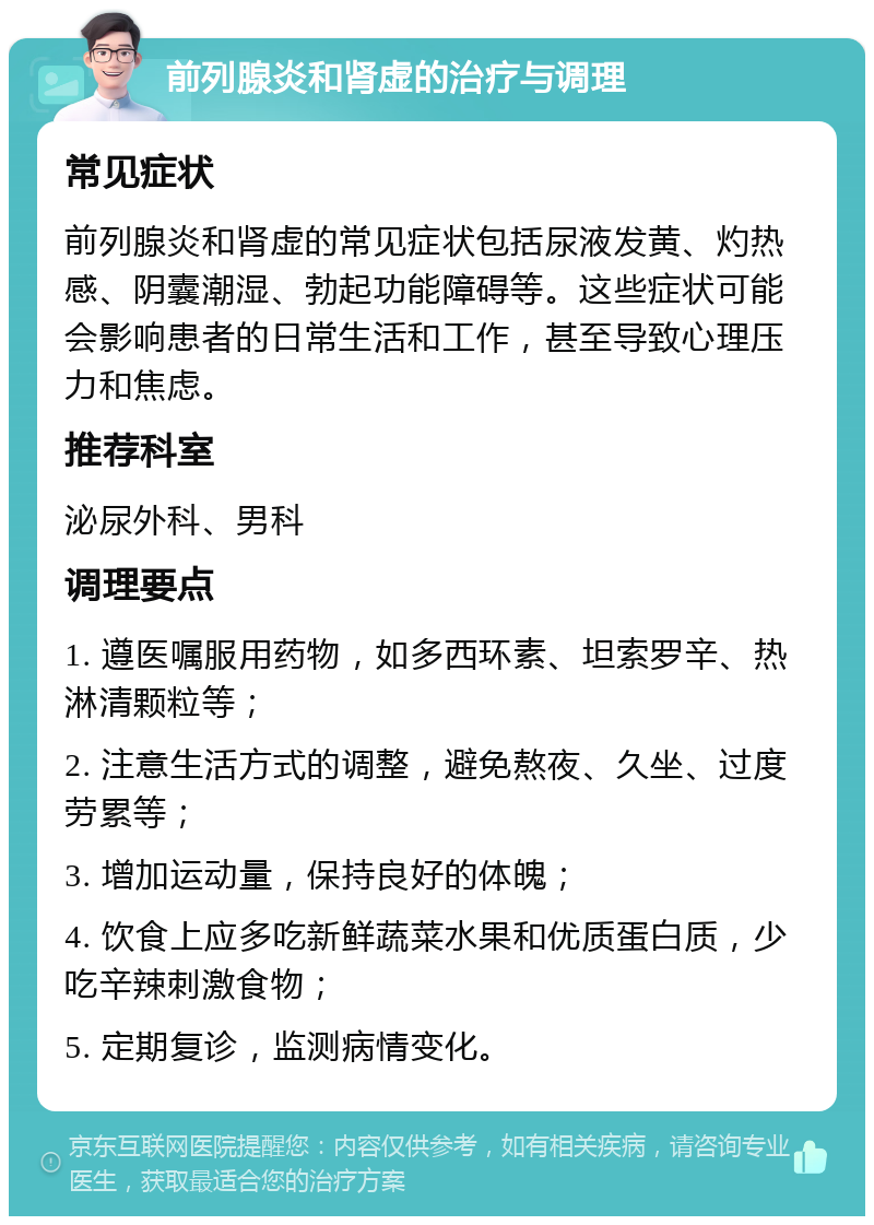 前列腺炎和肾虚的治疗与调理 常见症状 前列腺炎和肾虚的常见症状包括尿液发黄、灼热感、阴囊潮湿、勃起功能障碍等。这些症状可能会影响患者的日常生活和工作，甚至导致心理压力和焦虑。 推荐科室 泌尿外科、男科 调理要点 1. 遵医嘱服用药物，如多西环素、坦索罗辛、热淋清颗粒等； 2. 注意生活方式的调整，避免熬夜、久坐、过度劳累等； 3. 增加运动量，保持良好的体魄； 4. 饮食上应多吃新鲜蔬菜水果和优质蛋白质，少吃辛辣刺激食物； 5. 定期复诊，监测病情变化。