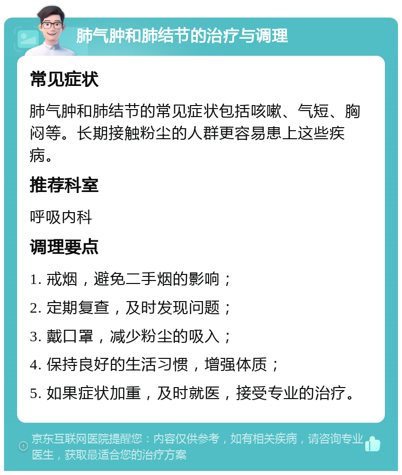 肺气肿和肺结节的治疗与调理 常见症状 肺气肿和肺结节的常见症状包括咳嗽、气短、胸闷等。长期接触粉尘的人群更容易患上这些疾病。 推荐科室 呼吸内科 调理要点 1. 戒烟，避免二手烟的影响； 2. 定期复查，及时发现问题； 3. 戴口罩，减少粉尘的吸入； 4. 保持良好的生活习惯，增强体质； 5. 如果症状加重，及时就医，接受专业的治疗。