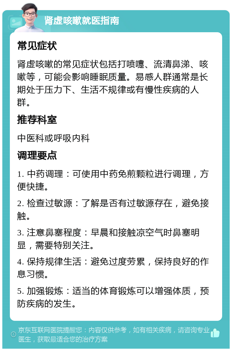 肾虚咳嗽就医指南 常见症状 肾虚咳嗽的常见症状包括打喷嚏、流清鼻涕、咳嗽等，可能会影响睡眠质量。易感人群通常是长期处于压力下、生活不规律或有慢性疾病的人群。 推荐科室 中医科或呼吸内科 调理要点 1. 中药调理：可使用中药免煎颗粒进行调理，方便快捷。 2. 检查过敏源：了解是否有过敏源存在，避免接触。 3. 注意鼻塞程度：早晨和接触凉空气时鼻塞明显，需要特别关注。 4. 保持规律生活：避免过度劳累，保持良好的作息习惯。 5. 加强锻炼：适当的体育锻炼可以增强体质，预防疾病的发生。