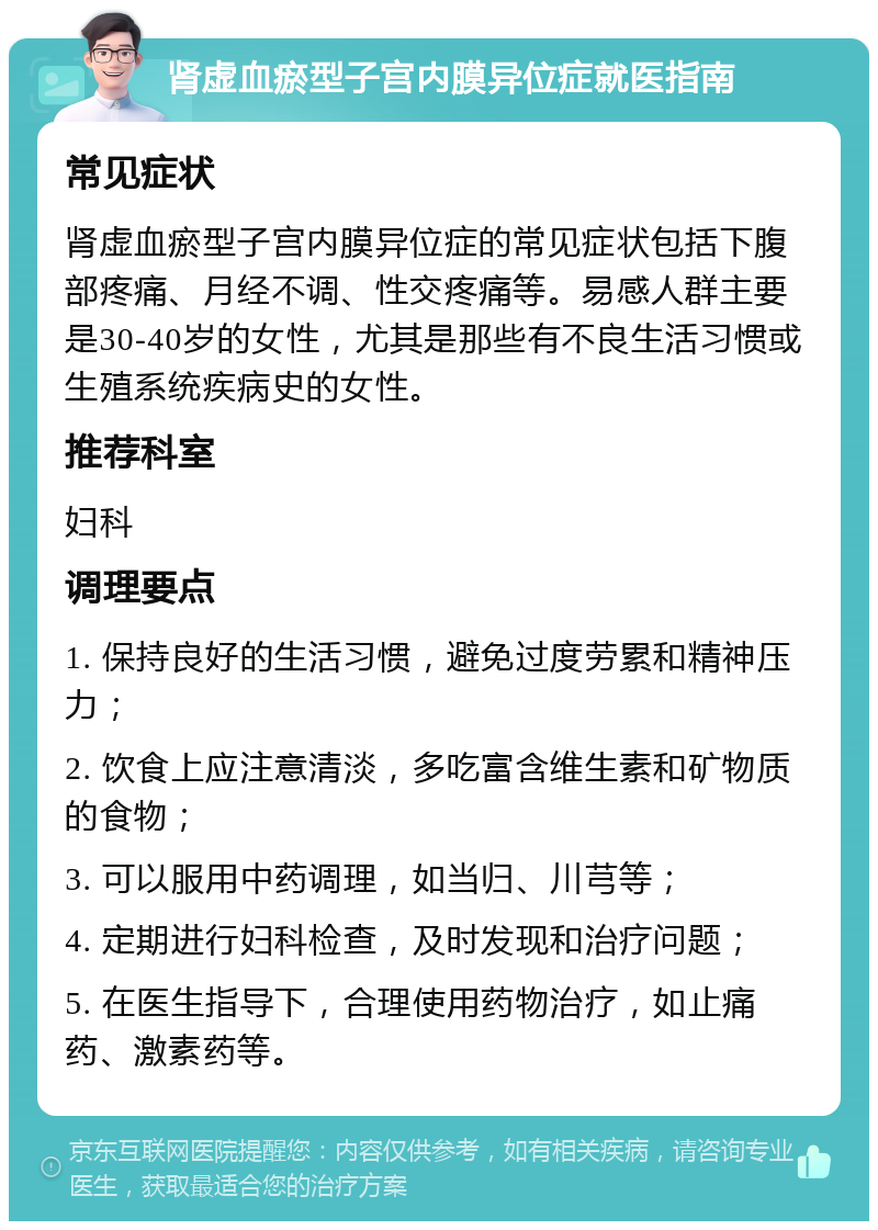 肾虚血瘀型子宫内膜异位症就医指南 常见症状 肾虚血瘀型子宫内膜异位症的常见症状包括下腹部疼痛、月经不调、性交疼痛等。易感人群主要是30-40岁的女性，尤其是那些有不良生活习惯或生殖系统疾病史的女性。 推荐科室 妇科 调理要点 1. 保持良好的生活习惯，避免过度劳累和精神压力； 2. 饮食上应注意清淡，多吃富含维生素和矿物质的食物； 3. 可以服用中药调理，如当归、川芎等； 4. 定期进行妇科检查，及时发现和治疗问题； 5. 在医生指导下，合理使用药物治疗，如止痛药、激素药等。