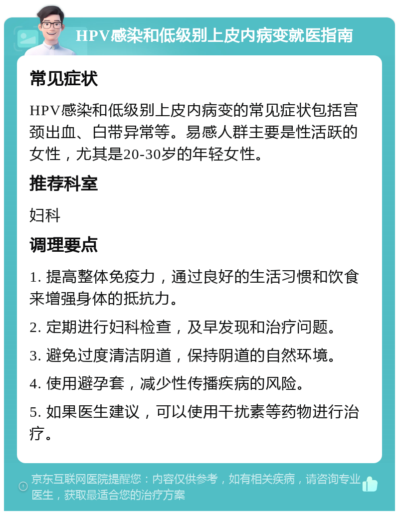 HPV感染和低级别上皮内病变就医指南 常见症状 HPV感染和低级别上皮内病变的常见症状包括宫颈出血、白带异常等。易感人群主要是性活跃的女性，尤其是20-30岁的年轻女性。 推荐科室 妇科 调理要点 1. 提高整体免疫力，通过良好的生活习惯和饮食来增强身体的抵抗力。 2. 定期进行妇科检查，及早发现和治疗问题。 3. 避免过度清洁阴道，保持阴道的自然环境。 4. 使用避孕套，减少性传播疾病的风险。 5. 如果医生建议，可以使用干扰素等药物进行治疗。