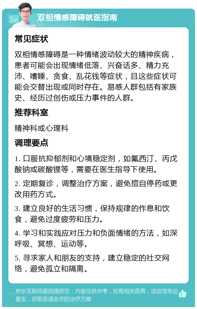 双相情感障碍就医指南 常见症状 双相情感障碍是一种情绪波动较大的精神疾病，患者可能会出现情绪低落、兴奋话多、精力充沛、嗜睡、贪食、乱花钱等症状，且这些症状可能会交替出现或同时存在。易感人群包括有家族史、经历过创伤或压力事件的人群。 推荐科室 精神科或心理科 调理要点 1. 口服抗抑郁剂和心境稳定剂，如氟西汀、丙戊酸钠或碳酸锂等，需要在医生指导下使用。 2. 定期复诊，调整治疗方案，避免擅自停药或更改用药方式。 3. 建立良好的生活习惯，保持规律的作息和饮食，避免过度疲劳和压力。 4. 学习和实践应对压力和负面情绪的方法，如深呼吸、冥想、运动等。 5. 寻求家人和朋友的支持，建立稳定的社交网络，避免孤立和隔离。