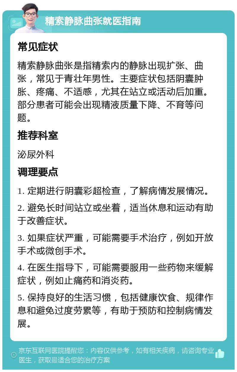 精索静脉曲张就医指南 常见症状 精索静脉曲张是指精索内的静脉出现扩张、曲张，常见于青壮年男性。主要症状包括阴囊肿胀、疼痛、不适感，尤其在站立或活动后加重。部分患者可能会出现精液质量下降、不育等问题。 推荐科室 泌尿外科 调理要点 1. 定期进行阴囊彩超检查，了解病情发展情况。 2. 避免长时间站立或坐着，适当休息和运动有助于改善症状。 3. 如果症状严重，可能需要手术治疗，例如开放手术或微创手术。 4. 在医生指导下，可能需要服用一些药物来缓解症状，例如止痛药和消炎药。 5. 保持良好的生活习惯，包括健康饮食、规律作息和避免过度劳累等，有助于预防和控制病情发展。