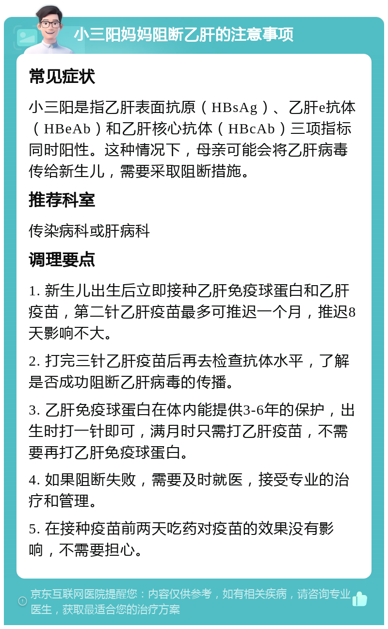 小三阳妈妈阻断乙肝的注意事项 常见症状 小三阳是指乙肝表面抗原（HBsAg）、乙肝e抗体（HBeAb）和乙肝核心抗体（HBcAb）三项指标同时阳性。这种情况下，母亲可能会将乙肝病毒传给新生儿，需要采取阻断措施。 推荐科室 传染病科或肝病科 调理要点 1. 新生儿出生后立即接种乙肝免疫球蛋白和乙肝疫苗，第二针乙肝疫苗最多可推迟一个月，推迟8天影响不大。 2. 打完三针乙肝疫苗后再去检查抗体水平，了解是否成功阻断乙肝病毒的传播。 3. 乙肝免疫球蛋白在体内能提供3-6年的保护，出生时打一针即可，满月时只需打乙肝疫苗，不需要再打乙肝免疫球蛋白。 4. 如果阻断失败，需要及时就医，接受专业的治疗和管理。 5. 在接种疫苗前两天吃药对疫苗的效果没有影响，不需要担心。