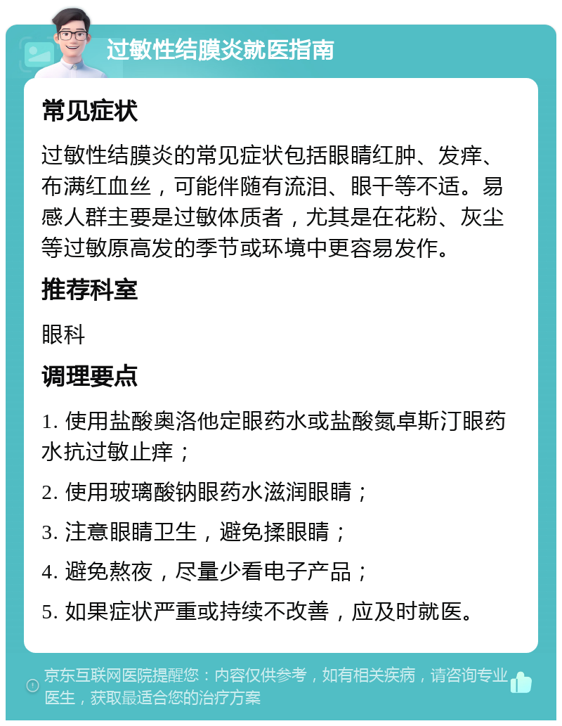 过敏性结膜炎就医指南 常见症状 过敏性结膜炎的常见症状包括眼睛红肿、发痒、布满红血丝，可能伴随有流泪、眼干等不适。易感人群主要是过敏体质者，尤其是在花粉、灰尘等过敏原高发的季节或环境中更容易发作。 推荐科室 眼科 调理要点 1. 使用盐酸奥洛他定眼药水或盐酸氮卓斯汀眼药水抗过敏止痒； 2. 使用玻璃酸钠眼药水滋润眼睛； 3. 注意眼睛卫生，避免揉眼睛； 4. 避免熬夜，尽量少看电子产品； 5. 如果症状严重或持续不改善，应及时就医。