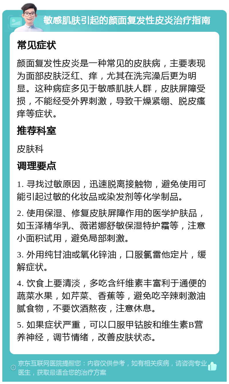 敏感肌肤引起的颜面复发性皮炎治疗指南 常见症状 颜面复发性皮炎是一种常见的皮肤病，主要表现为面部皮肤泛红、痒，尤其在洗完澡后更为明显。这种病症多见于敏感肌肤人群，皮肤屏障受损，不能经受外界刺激，导致干燥紧绷、脱皮瘙痒等症状。 推荐科室 皮肤科 调理要点 1. 寻找过敏原因，迅速脱离接触物，避免使用可能引起过敏的化妆品或染发剂等化学制品。 2. 使用保湿、修复皮肤屏障作用的医学护肤品，如玉泽精华乳、薇诺娜舒敏保湿特护霜等，注意小面积试用，避免局部刺激。 3. 外用纯甘油或氧化锌油，口服氯雷他定片，缓解症状。 4. 饮食上要清淡，多吃含纤维素丰富利于通便的蔬菜水果，如芹菜、香蕉等，避免吃辛辣刺激油腻食物，不要饮酒熬夜，注意休息。 5. 如果症状严重，可以口服甲钴胺和维生素B营养神经，调节情绪，改善皮肤状态。