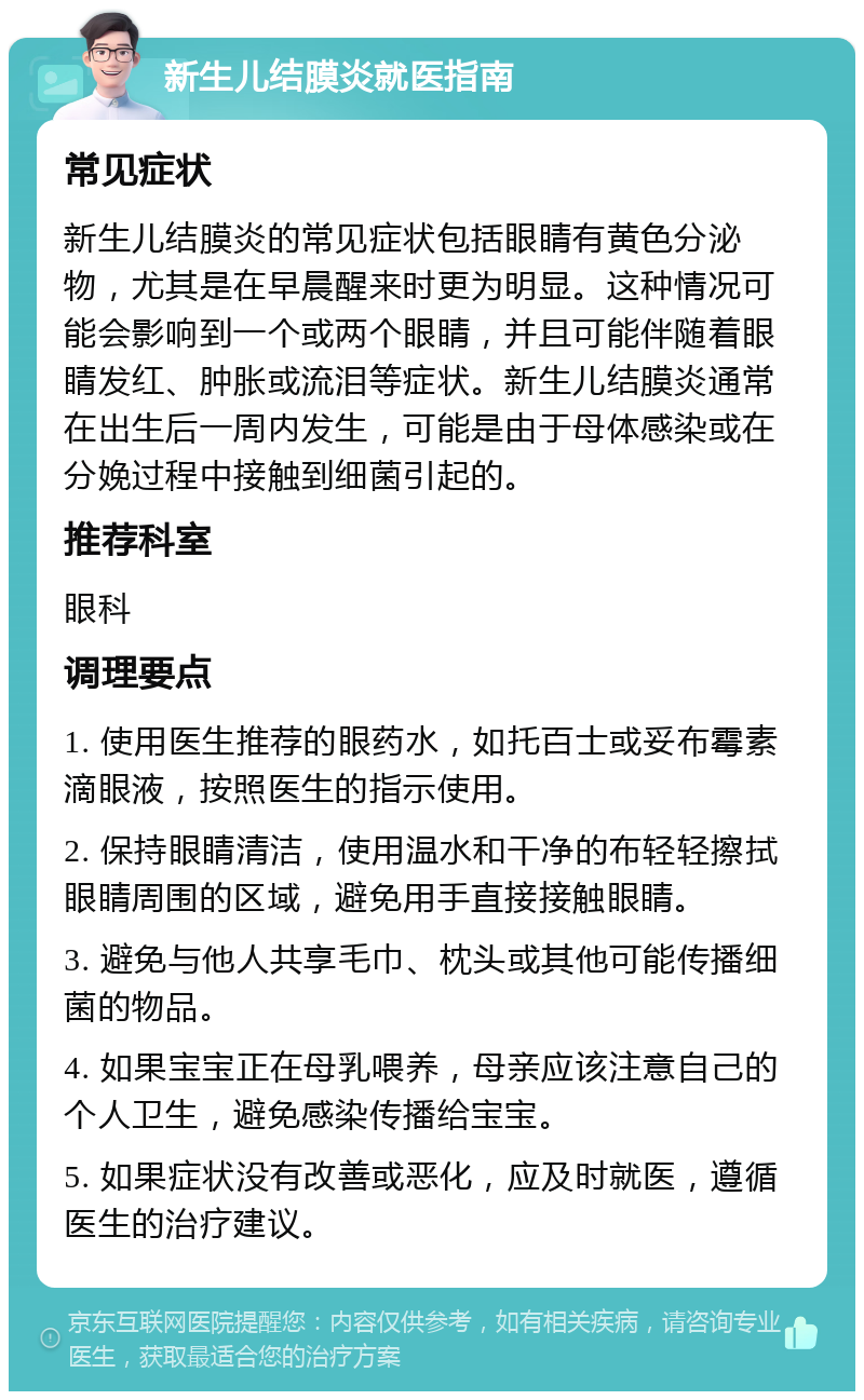 新生儿结膜炎就医指南 常见症状 新生儿结膜炎的常见症状包括眼睛有黄色分泌物，尤其是在早晨醒来时更为明显。这种情况可能会影响到一个或两个眼睛，并且可能伴随着眼睛发红、肿胀或流泪等症状。新生儿结膜炎通常在出生后一周内发生，可能是由于母体感染或在分娩过程中接触到细菌引起的。 推荐科室 眼科 调理要点 1. 使用医生推荐的眼药水，如托百士或妥布霉素滴眼液，按照医生的指示使用。 2. 保持眼睛清洁，使用温水和干净的布轻轻擦拭眼睛周围的区域，避免用手直接接触眼睛。 3. 避免与他人共享毛巾、枕头或其他可能传播细菌的物品。 4. 如果宝宝正在母乳喂养，母亲应该注意自己的个人卫生，避免感染传播给宝宝。 5. 如果症状没有改善或恶化，应及时就医，遵循医生的治疗建议。