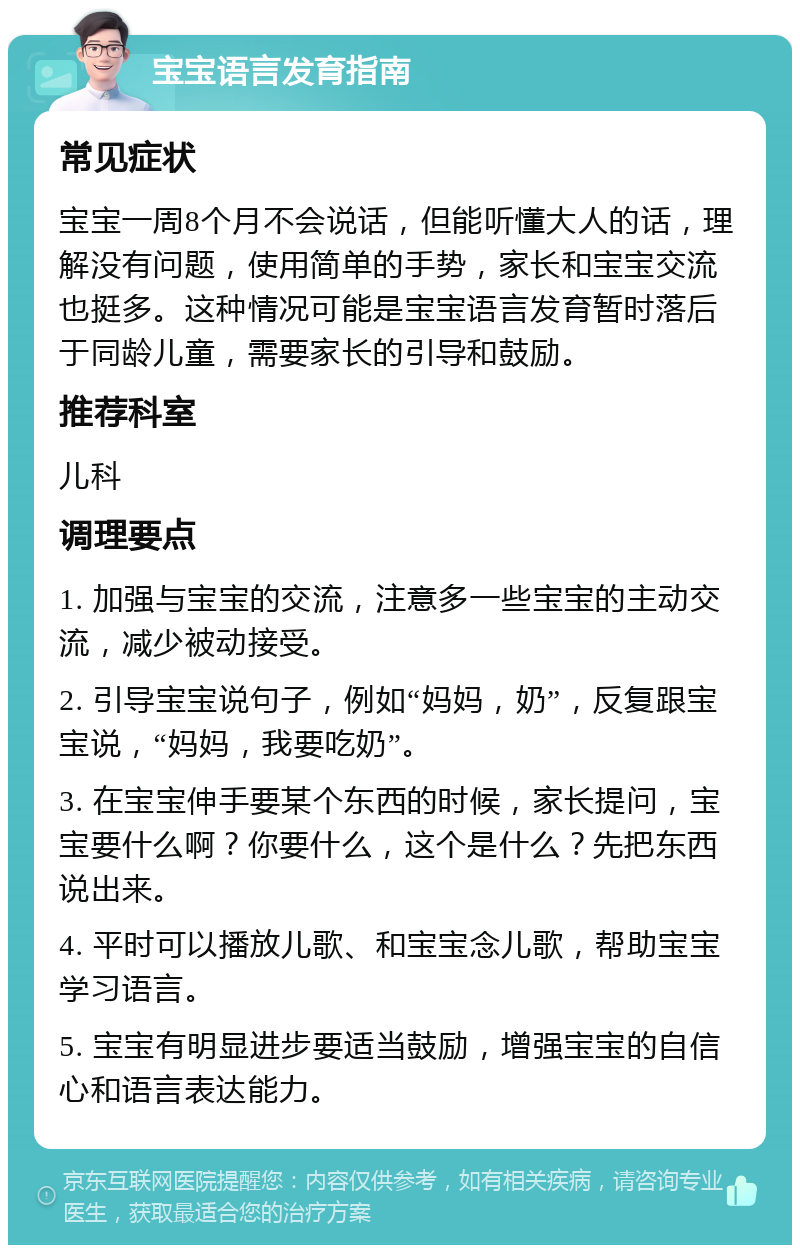 宝宝语言发育指南 常见症状 宝宝一周8个月不会说话，但能听懂大人的话，理解没有问题，使用简单的手势，家长和宝宝交流也挺多。这种情况可能是宝宝语言发育暂时落后于同龄儿童，需要家长的引导和鼓励。 推荐科室 儿科 调理要点 1. 加强与宝宝的交流，注意多一些宝宝的主动交流，减少被动接受。 2. 引导宝宝说句子，例如“妈妈，奶”，反复跟宝宝说，“妈妈，我要吃奶”。 3. 在宝宝伸手要某个东西的时候，家长提问，宝宝要什么啊？你要什么，这个是什么？先把东西说出来。 4. 平时可以播放儿歌、和宝宝念儿歌，帮助宝宝学习语言。 5. 宝宝有明显进步要适当鼓励，增强宝宝的自信心和语言表达能力。