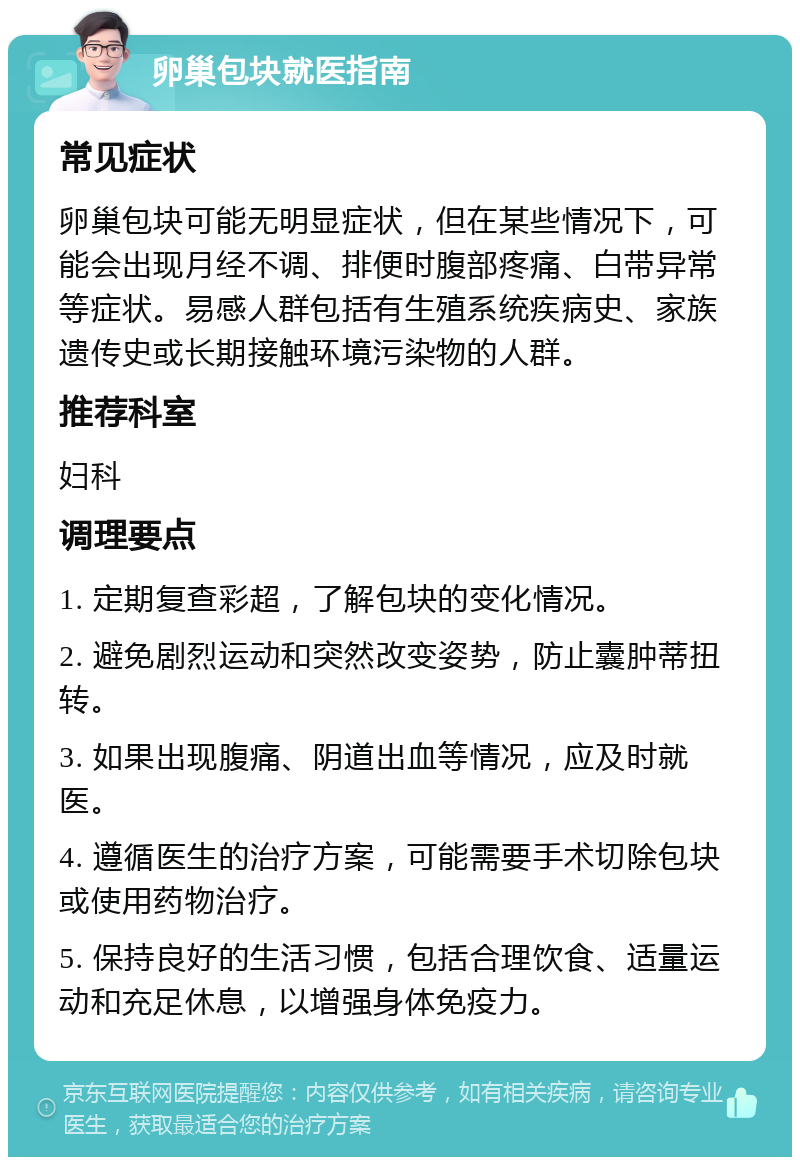 卵巢包块就医指南 常见症状 卵巢包块可能无明显症状，但在某些情况下，可能会出现月经不调、排便时腹部疼痛、白带异常等症状。易感人群包括有生殖系统疾病史、家族遗传史或长期接触环境污染物的人群。 推荐科室 妇科 调理要点 1. 定期复查彩超，了解包块的变化情况。 2. 避免剧烈运动和突然改变姿势，防止囊肿蒂扭转。 3. 如果出现腹痛、阴道出血等情况，应及时就医。 4. 遵循医生的治疗方案，可能需要手术切除包块或使用药物治疗。 5. 保持良好的生活习惯，包括合理饮食、适量运动和充足休息，以增强身体免疫力。