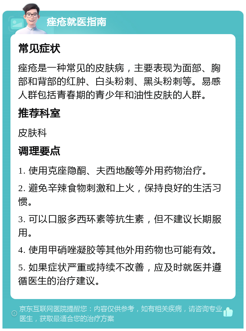 痤疮就医指南 常见症状 痤疮是一种常见的皮肤病，主要表现为面部、胸部和背部的红肿、白头粉刺、黑头粉刺等。易感人群包括青春期的青少年和油性皮肤的人群。 推荐科室 皮肤科 调理要点 1. 使用克座隐酮、夫西地酸等外用药物治疗。 2. 避免辛辣食物刺激和上火，保持良好的生活习惯。 3. 可以口服多西环素等抗生素，但不建议长期服用。 4. 使用甲硝唑凝胶等其他外用药物也可能有效。 5. 如果症状严重或持续不改善，应及时就医并遵循医生的治疗建议。