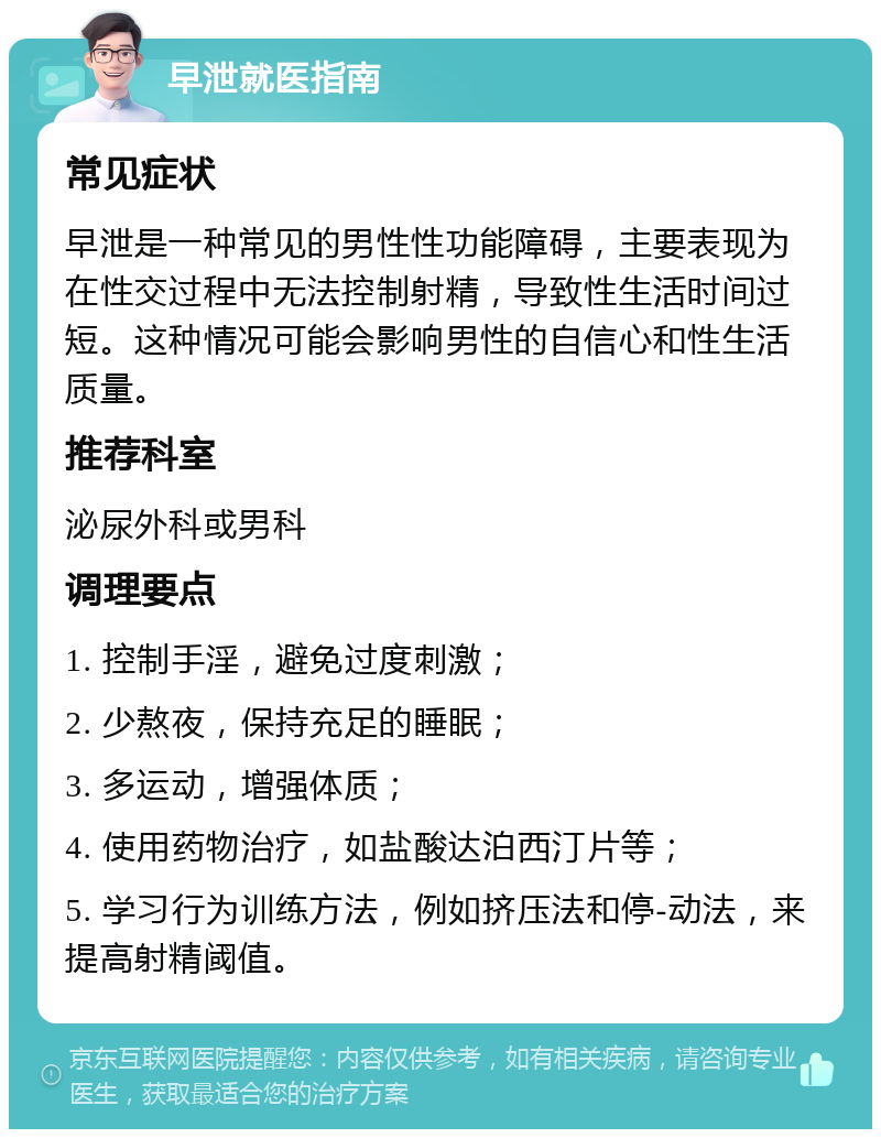 早泄就医指南 常见症状 早泄是一种常见的男性性功能障碍，主要表现为在性交过程中无法控制射精，导致性生活时间过短。这种情况可能会影响男性的自信心和性生活质量。 推荐科室 泌尿外科或男科 调理要点 1. 控制手淫，避免过度刺激； 2. 少熬夜，保持充足的睡眠； 3. 多运动，增强体质； 4. 使用药物治疗，如盐酸达泊西汀片等； 5. 学习行为训练方法，例如挤压法和停-动法，来提高射精阈值。