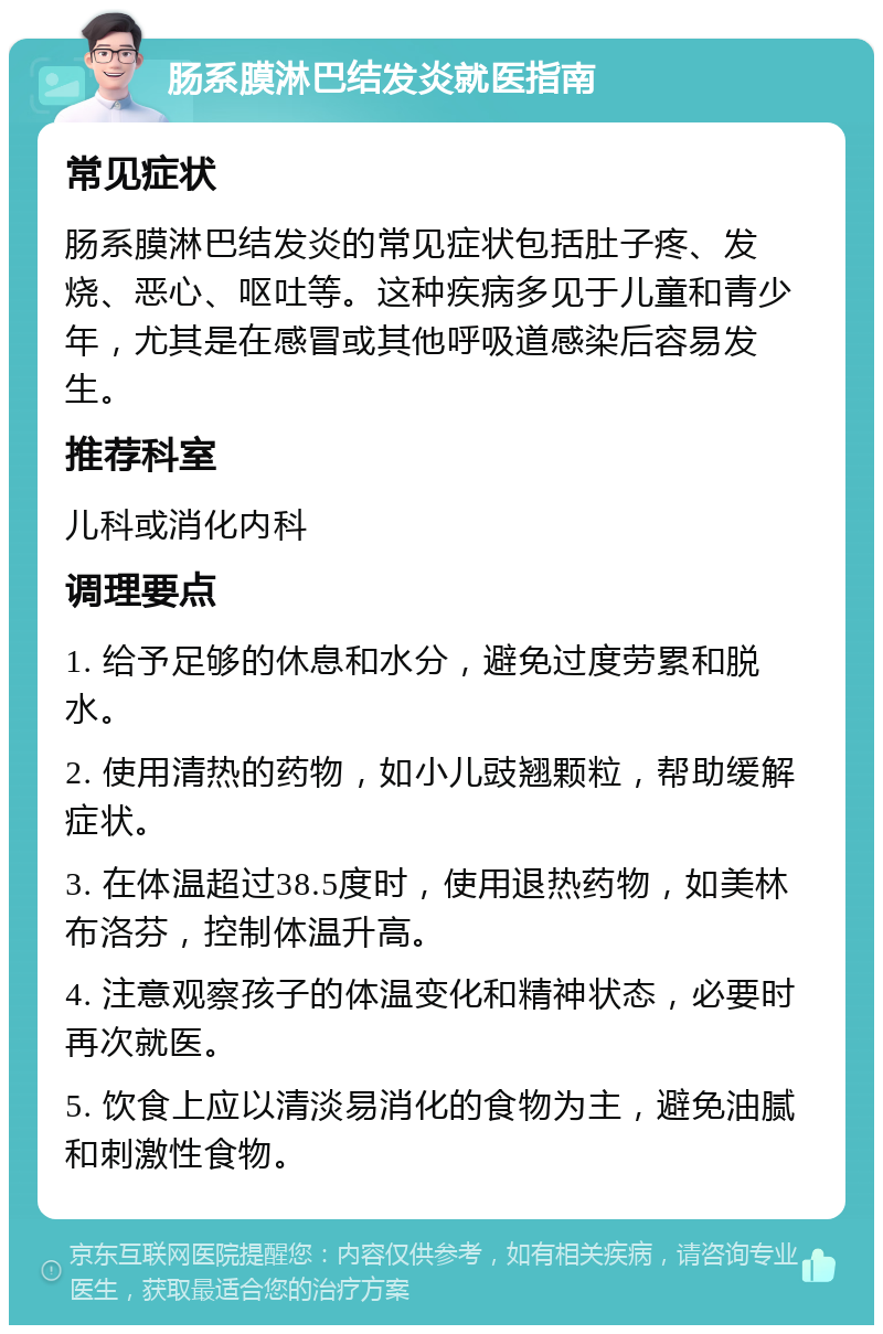 肠系膜淋巴结发炎就医指南 常见症状 肠系膜淋巴结发炎的常见症状包括肚子疼、发烧、恶心、呕吐等。这种疾病多见于儿童和青少年，尤其是在感冒或其他呼吸道感染后容易发生。 推荐科室 儿科或消化内科 调理要点 1. 给予足够的休息和水分，避免过度劳累和脱水。 2. 使用清热的药物，如小儿豉翘颗粒，帮助缓解症状。 3. 在体温超过38.5度时，使用退热药物，如美林布洛芬，控制体温升高。 4. 注意观察孩子的体温变化和精神状态，必要时再次就医。 5. 饮食上应以清淡易消化的食物为主，避免油腻和刺激性食物。