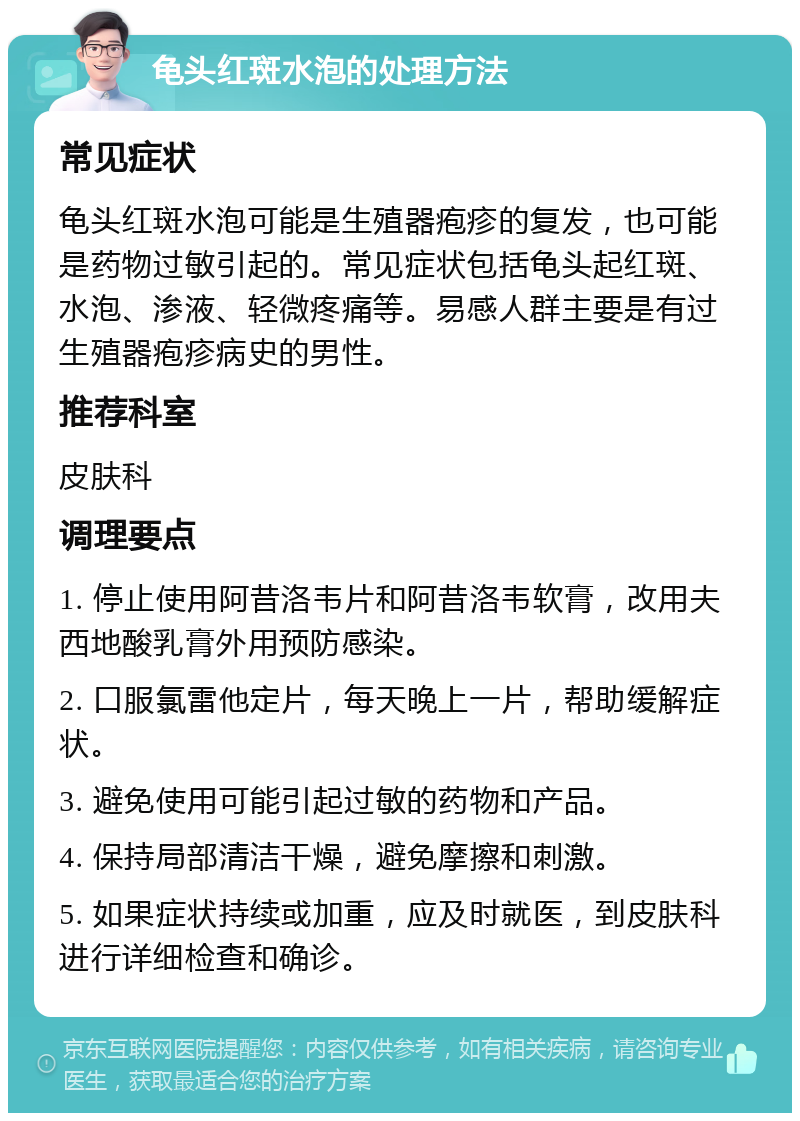 龟头红斑水泡的处理方法 常见症状 龟头红斑水泡可能是生殖器疱疹的复发，也可能是药物过敏引起的。常见症状包括龟头起红斑、水泡、渗液、轻微疼痛等。易感人群主要是有过生殖器疱疹病史的男性。 推荐科室 皮肤科 调理要点 1. 停止使用阿昔洛韦片和阿昔洛韦软膏，改用夫西地酸乳膏外用预防感染。 2. 口服氯雷他定片，每天晚上一片，帮助缓解症状。 3. 避免使用可能引起过敏的药物和产品。 4. 保持局部清洁干燥，避免摩擦和刺激。 5. 如果症状持续或加重，应及时就医，到皮肤科进行详细检查和确诊。