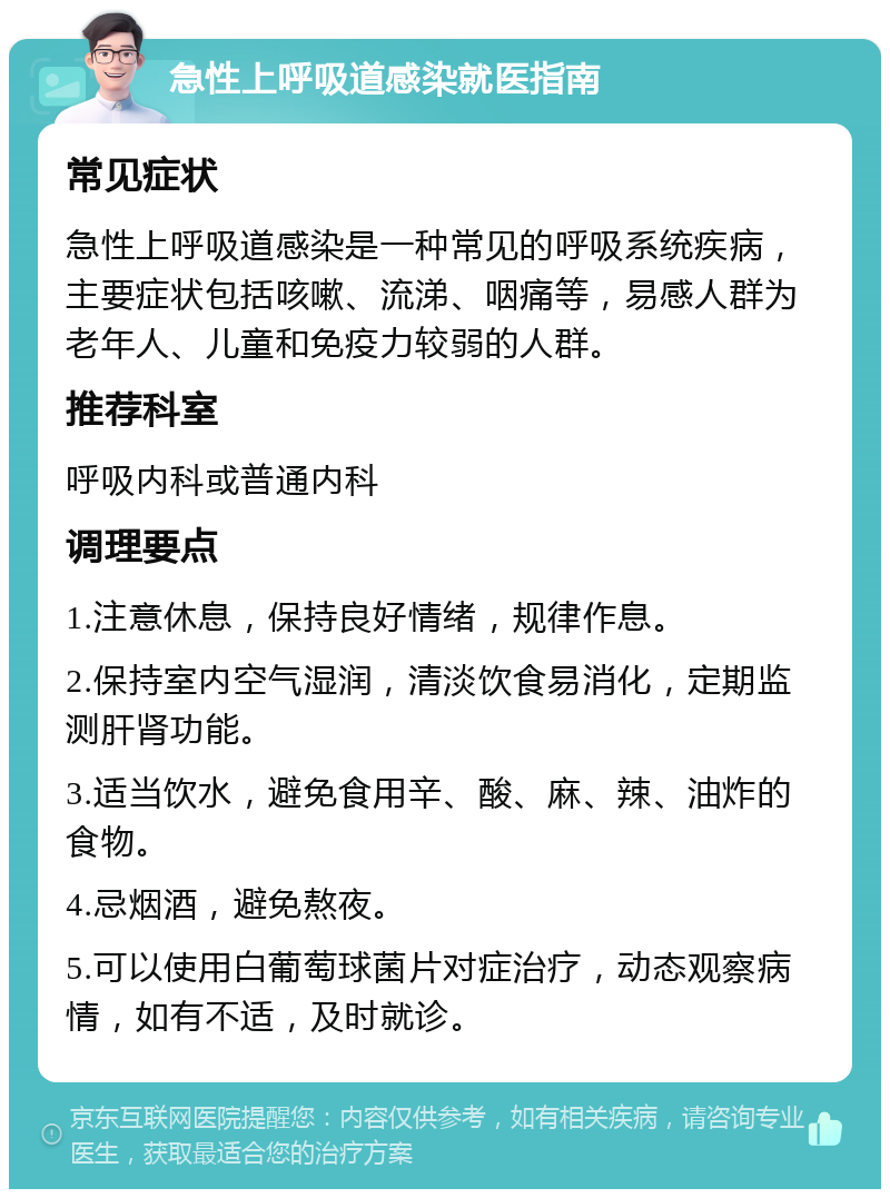 急性上呼吸道感染就医指南 常见症状 急性上呼吸道感染是一种常见的呼吸系统疾病，主要症状包括咳嗽、流涕、咽痛等，易感人群为老年人、儿童和免疫力较弱的人群。 推荐科室 呼吸内科或普通内科 调理要点 1.注意休息，保持良好情绪，规律作息。 2.保持室内空气湿润，清淡饮食易消化，定期监测肝肾功能。 3.适当饮水，避免食用辛、酸、麻、辣、油炸的食物。 4.忌烟酒，避免熬夜。 5.可以使用白葡萄球菌片对症治疗，动态观察病情，如有不适，及时就诊。