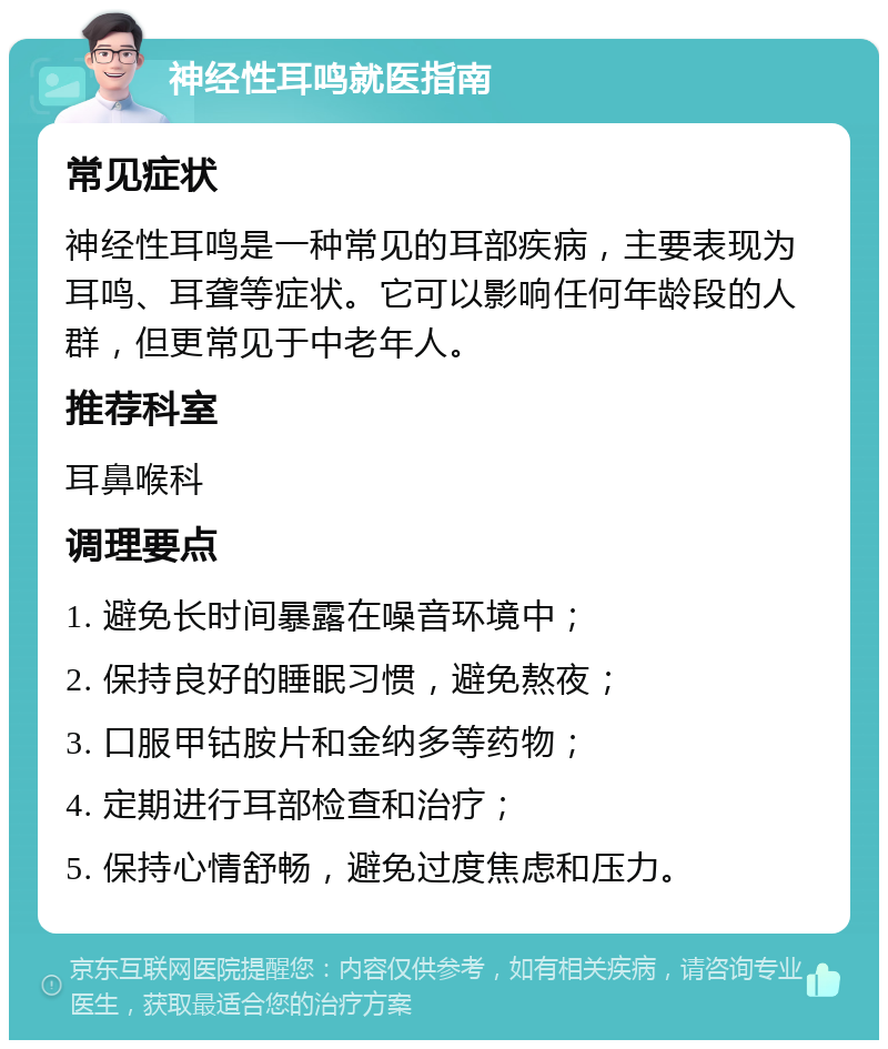 神经性耳鸣就医指南 常见症状 神经性耳鸣是一种常见的耳部疾病，主要表现为耳鸣、耳聋等症状。它可以影响任何年龄段的人群，但更常见于中老年人。 推荐科室 耳鼻喉科 调理要点 1. 避免长时间暴露在噪音环境中； 2. 保持良好的睡眠习惯，避免熬夜； 3. 口服甲钴胺片和金纳多等药物； 4. 定期进行耳部检查和治疗； 5. 保持心情舒畅，避免过度焦虑和压力。